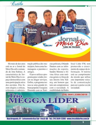 Há mais de dez anos    tração pública dos mu-     cias policiais, Orlando    Irecê Líder FM, tem
está no ar o Jornal do    nicípios, bem como ho-     Danton com as infor-       promovido o cresci-
Meio Dia sob o coman-     menagens a parentes e      mações do esporte,         mento do espaço da in-
do de Jota Sidiney. A     amigos.                    Sandro Moreno e Al-        formação. O mérito
característica do Jor-       O povo utiliza o pro-   vina Alves com notí-       está no cumprimento
nal do Meio Dia é o es-   grama para vender, tro-    cias gerais e a força do   da missão que utiliza
paço democrático com      car ou alugar serviços.    seu âncora Jota Sid-       este importante veícu-
uma participação ativa    Enfim, o programa tor-     ney, um homem que          lo de comunicação
dos ouvintes. Eles fa-    nou-se uma grande tri-     tem um compromisso         para ser o porta-voz da
zem elogios e críticas,   buna popular. Ezequias     com a sociedade. A         sociedade.
referentes à adminis-     Dourado com as Notí-       credibilidade da Rádio




 Rua Araguaia, 01 - Loteamento Asa Sul - Irecê-BA - Tel.: (74) 3641-3386 - www.ireceliderfm.com.br
                                                                                              5
 