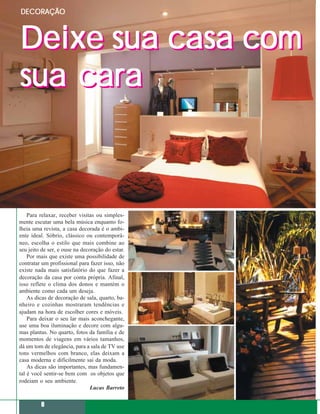 DECORAÇÃO



Deixe sua casa com
sua cara



    Para relaxar, receber visitas ou simples-
mente escutar uma bela música enquanto fo-
lheia uma revista, a casa decorada é o ambi-
ente ideal. Sóbrio, clássico ou contemporâ-
neo, escolha o estilo que mais combine ao
seu jeito de ser, e ouse na decoração do estar.
    Por mais que existe uma possibilidade de
contratar um profissional para fazer isso, não
existe nada mais satisfatório do que fazer a
decoração da casa por conta própria. Afinal,
isso reflete o clima dos donos e mantém o
ambiente como cada um deseja.
    As dicas de decoração de sala, quarto, ba-
nheiro e cozinhas mostraram tendências e
ajudam na hora de escolher cores e móveis.
    Para deixar o seu lar mais aconchegante,
use uma boa iluminação e decore com algu-
mas plantas. No quarto, fotos da família e de
momentos de viagens em vários tamanhos,
dá um tom de elegância, para a sala de TV use
tons vermelhos com branco, elas deixam a
casa moderna e dificilmente sai da moda.
    As dicas são importantes, mas fundamen-
tal é você sentir-se bem com os objetos que
rodeiam o seu ambiente.
                                Lucas Barreto


         8
 