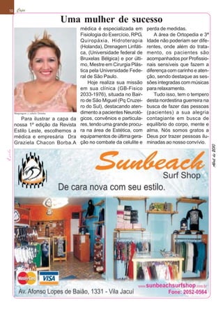 10     Capa

                                  Uma mulher de sucesso
                                      médica é especializada em       perda de medidas.
                                      Fisiologia do Exercício, RPG,       A área de Ortopedia e 3ª
                                      Quiropáxia, Hidroterapia        Idade não poderiam ser dife-
                                      (Holanda), Drenagem Linfáti-    rentes, onde além do trata-
                                      ca, (Universidade federal de    mento, os pacientes são
                                      Bruxelas Bélgica) e por últi-   acompanhados por Profissio-
                                      mo, Mestre em Cirurgia Plás-    nais sensíveis que fazem a
                                      tica pela Universidade Fede-    diferença com carinho e aten-
                                      ral de São Paulo.               ção, sendo destaque as ses-
                                          Hoje realiza sua missão     sões integradas com músicas
                                      em sua clínica (GB-Fisico       para relaxamento.
                                      2033-1976), situada no Bair-        Tudo isso, tem o tempero
                                      ro de São Miguel (Pq Cruzei-    desta nordestina guerreira na
                                      ro do Sul), destacando aten-    busca de fazer das pessoas
     Maquiagem e cabelo Ditinha       dimento a pacientes Neuroló-    (pacientes) a sua alegria
        Para ilustrar a capa da       gicos, convênios e particula-   contagiante em busca de
     nossa 1º edição da Revista       res, tendo uma grande procu-    equilíbrio do corpo, mente e
     Estilo Leste, escolhemos a       ra na área de Estética, com     alma. Nós somos gratos a
     médica e empresária Dra          equipamentos de última gera-    Deus por trazer pessoas ilu-
     Graziela Chacon Borba.A          ção no combate da celulite e    minadas ao nosso convívio.




                                                                                                      Abril de 2010
 