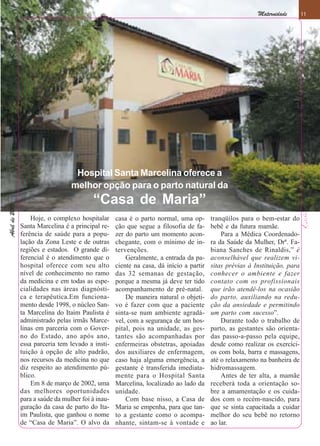 Maternidade        11
                                                                                                                              11




                                    Hospital Santa Marcelina oferece a
                                   melhor opção para o parto natural da
                                           “Casa de Maria”
Abril de 2010
Abril de 2010




                    Hoje, o complexo hospitalar      casa é o parto normal, uma op-       tranqüilos para o bem-estar do
                Santa Marcelina é a principal re-    ção que segue a filosofia de fa-     bebê e da futura mamãe.
                ferência de saúde para a popu-       zer do parto um momento acon-            Para a Médica Coordenado-
                lação da Zona Leste e de outras      chegante, com o mínimo de in-        ra da Saúde da Mulher, Drª. Fa-
                regiões e estados. O grande di-      tervenções.                          biana Sanches de Rinaldis,” é
                ferencial é o atendimento que o          Geralmente, a entrada da pa-     aconselhável que realizem vi-
                hospital oferece com seu alto        ciente na casa, dá início a partir   sitas prévias à Instituição, para
                nível de conhecimento no ramo        das 32 semanas de gestação,          conhecer o ambiente e fazer
                da medicina e em todas as espe-      porque a mesma já deve ter tido      contato com os profissionais
                cialidades nas áreas diagnósti-      acompanhamento de pré-natal.         que irão atendê-los na ocasião
                ca e terapêutica.Em funciona-            De maneira natural o objeti-     do parto, auxiliando na redu-
                mento desde 1998, o núcleo San-      vo é fazer com que a paciente        ção da ansiedade e permitindo
                ta Marcelina do Itaim Paulista é     sinta-se num ambiente agradá-        um parto com sucesso”.
                administrado pelas irmãs Marce-      vel, com a segurança de um hos-          Durante todo o trabalho de
                linas em parceria com o Gover-       pital, pois na unidade, as ges-      parto, as gestantes são orienta-
                no do Estado, ano após ano,          tantes são acompanhadas por          das passo-a-passo pela equipe,
                essa parceria tem levado a insti-    enfermeiras obstetras, apoiadas      desde como realizar os exercíci-
                tuição à opção de alto padrão,       dos auxiliares de enfermagem,        os com bola, barra e massagens,
                nos recursos da medicina no que      caso haja alguma emergência, a       até o relaxamento na banheira de
                diz respeito ao atendimento pú-      gestante é transferida imediata-     hidromassagem.
                blico.                               mente para o Hospital Santa              Antes de ter alta, a mamãe
                    Em 8 de março de 2002, uma       Marcelina, localizado ao lado da     receberá toda a orientação so-
                das melhores oportunidades           unidade.                             bre a amamentação e os cuida-
                para a saúde da mulher foi à inau-       Com base nisso, a Casa de        dos com o recém-nascido, para
                guração da casa de parto do Ita-     Maria se empenha, para que tan-      que se sinta capacitada a cuidar
                im Paulista, que ganhou o nome       to a gestante como o acompa-         melhor do seu bebê no retorno
                de “Casa de Maria”. O alvo da        nhante, sintam-se à vontade e        ao lar.
 