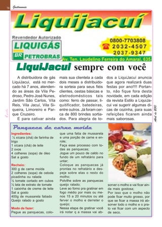16    Gastronomia




        LiquiJacui sempre com você
        LiquiJacui
        A distribuidora de gás       mais sua clientela a cada       dos a LiquiJacuí anuncia
     LiquiJacui, está no mer-        dois meses a distribuido-       que agora realizará duas
     cado há 7 anos, atenden-        ra sorteia para seus fiéis      festas por ano!!!! Portan-
     do as áreas da Vila Pe-         clientes, cestas básicas e      to, não fique fora desta
     droso, Pedro José Nunes,        eletrodomésticos tais           novidade, em cada edição
     Jardim São Carlos, Vila         como: ferro de passar, li-      da revista Estilo a LiquiJa-
     Reis, Vila Jacuí, Vila Si-      quitificador, batedeiras,       cui vai sugerir algumas di-




                                                                                                       Abril de 2010
     queira, Limoreiro e Par-        entre outros. Já foram cer-     cas de cozinha, para suas
     que Cruzeiro.                   ca de 800 brindes sortia-       refeições ficarem ainda
        E para cativar ainda         dos. Para alegria de to-        mais saborosas.

     Panqueca de carne moída
     Ingredientes:                   que uma fatia de mussarela
      ½ xícara (chá) de farinha de   e uma porção de carne e en-
     trigo                           role;
     1 xícara (chá) de leite         Faça esse processo com to-
     2 ovos                          das as panquecas;
     4 colheres (sopa) de óleo       Jogue um pouco de caldo no
     Sal a gosto                     fundo de um refratário para
                                     untar;
     Recheio:                        Coloque as panquecas já
     300 g de carne moída            prontas no refratário e des-
     2 colheres (sopa) de cebola     peje sobre elas o resto do
     picadinha ou ralada             molho;
     ½ tomate cortado em cubos       Polvilhe sobre as panquecas
     ½ lata de extrato de tomate     queijo ralado;                  sorver o molho e vai ficar ain-
     1 caixinha de creme de leite    Leve ao forno pra gratinar em   da mais gostosa;
     Sal a gosto                     fogo médio por mais ou me-      Por isso que o molho não
     400g de mussarela fatiado       nos 15 a 20 minutos ou até      pode ficar muito grosso, por
     Queijo ralado a gosto           ferver o molho e derreter o     que se ficar a massa irá ab-
                                     queijo;                         sorver todo o molho e o pra-
     Modo de fazer:                  Nessa etapa de gratinar você    to vai ficar com um aspecto
     Pegue as panquecas, colo-       irá notar q a massa vai ab-     de seco.
 