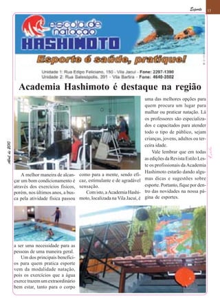 Esporte     17




                  Academia Hashimoto é destaque na região
                                                                                      uma das melhores opções para
                                                                                      quem procura um lugar para
                                                                                      malhar ou praticar natação. Lá
                                                                                      os professores são especializa-
                                                                                      dos e capacitados para atender
                                                                                      todo o tipo de público, sejam
                                                                                      crianças, jovens, adultos ou ter-
Abril de 2010




                                                                                      ceira idade.
                                                                                          Vale lembrar que em todas
                                                                                      as edições da Revista Estilo Les-
                                                                                      te os profissionais da Academia
                                                                                      Hashimoto estarão dando algu-
                    A melhor maneira de alcan-    como para a mente, sendo efi-
                çar um bom condicionamento é      caz, estimulante e de agradável     mas dicas e sugestões sobre
                através dos exercícios físicos,   sensação.                           esporte. Portanto, fique por den-
                porém, nos últimos anos, a bus-      Com isto, a Academia Hashi-      tro das novidades na nossa pá-
                ca pela atividade física passou   moto, localizada na Vila Jacuí, é   gina de esportes.




                a ser uma necessidade para as
                pessoas de uma maneira geral.
                   Um dos principais benefíci-
                os para quem pratica esporte
                vem da modalidade natação,
                pois os exercícios que a água
                exerce trazem um extraordinário
                bem estar, tanto para o corpo
 