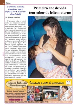 18    Infância

       O alimento é mesmo
         completo e nutre,                    Primeiro ano de vida
     sozinho, nos 6 meses ini-
           ciais do bebê
                                           tem sabor de leite materno
     Por Renata Lancioni

         O consenso entre os especi-
     alistas não é nenhuma novida-
     de: o leite materno é a melhor e
     mais completa alimentação para
     os pequenos. Ele é fundamental,
     principalmente nos primeiros
     dias de vida, já que o colostro
     (líquido secretado pela mama
     nos dias posteriores ao parto)
     contém um alto teor de proteí-
     nas e apresenta menos açúcar e
     gordura, se comparado ao leite
     que a mãe oferece depois desse
     período. Segundo o pediatra Ed-
     son Luiz, o colostro soma ainda,
     outras vantagens: “além de ser
     rico em anticorpos, deixando o




                                                                        Abril de 2010
     recém-nascido livre das infec-
     ções, tem efeito laxativo, que ati-
     va o funcionamento do intesti-
     no da criança”. Embora o leite
     materno não ofereça doses sig-
     nificativas de ferro, o Dr. Edson
     também considera a complemen-
     tação desnecessária. “Isso por-
     que bebês nascidos depois de
     nove meses completos, com mães
     não anêmicas e preocupadas
     com o cardápio durante a gesta-
     ção, têm reservas suficientes do
     mineral até ingressarem em uma
     alimentação enriquecida”.
 