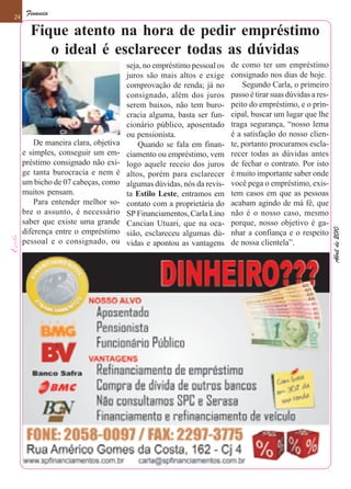 Financia
24

       Fique atento na hora de pedir empréstimo
          o ideal é esclarecer todas as dúvidas
                                      seja, no empréstimo pessoal os   de como ter um empréstimo
                                      juros são mais altos e exige     consignado nos dias de hoje.
                                      comprovação de renda; já no          Segundo Carla, o primeiro
                                      consignado, além dos juros       passo é tirar suas dúvidas a res-
                                      serem baixos, não tem buro-      peito do empréstimo, e o prin-
                                      cracia alguma, basta ser fun-    cipal, buscar um lugar que lhe
                                      cionário público, aposentado     traga segurança, “nosso lema
                                      ou pensionista.                  é a satisfação do nosso clien-
         De maneira clara, objetiva       Quando se fala em finan-     te, portanto procuramos escla-
     e simples, conseguir um em-      ciamento ou empréstimo, vem      recer todas as dúvidas antes
     préstimo consignado não exi-     logo aquele receio dos juros     de fechar o contrato. Por isto
     ge tanta burocracia e nem é      altos, porém para esclarecer     é muito importante saber onde
     um bicho de 07 cabeças, como     algumas dúvidas, nós da revis-   você pega o empréstimo, exis-
     muitos pensam.                   ta Estilo Leste, entramos em     tem casos em que as pessoas
         Para entender melhor so-     contato com a proprietária do    acabam agindo de má fé, que
     bre o assunto, é necessário      SP Financiamentos, Carla Lino    não é o nosso caso, mesmo
     saber que existe uma grande      Cancian Utuari, que na oca-      porque, nosso objetivo é ga-




                                                                                                           Abril de 2010
     diferença entre o empréstimo     sião, esclareceu algumas dú-     nhar a confiança e o respeito
     pessoal e o consignado, ou       vidas e apontou as vantagens     de nossa clientela”.
 