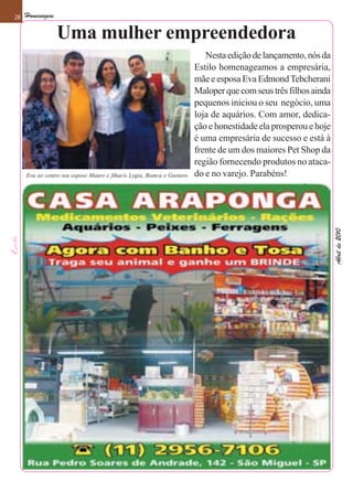 28   Homenagem

                 Uma mulher empreendedora
                                                                           Nesta edição de lançamento, nós da
                                                                        Estilo homenageamos a empresária,
                                                                        mãe e esposa Eva Edmond Tebcherani
                                                                        Maloper que com seus três filhos ainda
                                                                        pequenos iniciou o seu negócio, uma
                                                                        loja de aquários. Com amor, dedica-
                                                                        ção e honestidade ela prosperou e hoje
                                                                        é uma empresária de sucesso e está à
                                                                        frente de um dos maiores Pet Shop da
                                                                        região fornecendo produtos no ataca-
     Eva ao centro seu esposo Mauro e fihas/o Lygia, Bianca e Gustavo   do e no varejo. Parabéns!




                                                                                                                 Abril de 2010
 