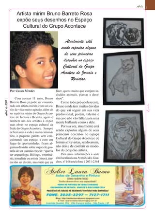 Arte   3

                     Artista mirim Bruno Barreto Rosa
                     expõe seus desenhos no Espaço
                        Cultural do Grupo Acontece

                                                              Atualmente está
                                                           sendo expostos alguns
                                                             de seus primeiros
                                                             desenhos no espaço
                                                            Cultural do Grupo
                                                           Acontece de Jornais e
                                                                 Revistas.

                Por: Lucas Mendes                        fizer, quero muito que estejam in-
                                                         cluídos animais, plantas e dese-
                     Com apenas 11 anos, Bruno nhos”.
Abril de 2010




                Barreto Rosa já pode ser conside-            Como todo pré-adolescente,
                rado um artista mirim, com um es- Bruno ainda tem muitas dúvidas
                tilo de vida muito agitado, além de do que vai seguir em sua vida
                ser repórter mirim do Grupo Acon- profissional, porém, talento e
                tece de Jornais e Revista, agora é sucesso não vão faltar para uma
                também um dos artistas á expor mente brilhante como a dele.
                suas obras no espaço cultural da
                                                             Por sua vez, atualmente está
                Sede do Grupo Acontece. Sempre
                                                         sendo expostos alguns de seus
                de bem com a vida e muito carismá-
                tico, o pequeno garoto vem con-
                                                         primeiros desenhos no espaço
                quistando seu espaço, e com um Cultural do Grupo Acontece de
                leque de oportunidades, ficam al- Jornais e Revistas, sendo assim,
                gumas dúvidas sobre o que ele gos- não deixe de conferir os mode-
                taria de ser quando crescer, “queria los do pequeno artista.
                ser arqueólogo, Biólogo, veteriná-           Para mais informações a sede
                rio, jornalista ou artista (risos), ain- está localizada na Avenida dos Gua-
                da não sei direito, mas tudo que eu chos, nº 166 o telefone é 2031-2364
 