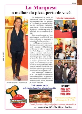 Evento 31

                                            La Marquesa
                       o melhor da pizza perto de você
                                                      No final do mês de março, foi       Fotos da Inauguração
                                                  inaugurada uma das melhores
                                                  pizzarias da região, “La Marque-
                                                  sa”, localizada na Avenida Nordes-
                                                  tina, 643 –São Miguel. Banhada de
                                                  muito charme e elegância, a pizzaria
                                                  já pode ser considerada ponto de
                                                  referência para os moradores da re-
                                                  gião.
                                                      Com um estilo moderno e bem
                                                  aconchegante, o ambiente é uma
                                                  ótima opção para se reunir com o
                                                  amado (a), família, ou amigos.
                                                        La Marquesa tornou-se refe-
                                                  rência gastronômica e vem conquis-
                                                  tando a cada dia o público de todas
                                                  as idades e de todos os lugares de
                                                  São Paulo. Segundo a proprietária
                                                  Jurilene Marques, o objetivo era
Abril de 2010




                                                  criar um ambiente cheio de alegria e
                                                  descontração para todos os tipos
                                                  de clientes, “. Conversei com vári-
                                                  as pessoas que moram em São
                                                  Miguel, todos falaram que aqui pre-
                                                  cisava de um lugar familiar. Quis
                                                  fazer um ambiente diferenciado com
                                                  estas características, para que o pú-
                                                  blico se sinta em sua própria casa”.
                                                      Vale lembrar que a hospitalida-
                                                  de do La Marquesa é o diferencial
                                                  das demais regiões.A receptividade
                                                  dos funcionários com os clientes é
                                                  muito marcante, e com base nisto
                Jurilene Marques - Proprietária   os tornam especiais.
                                                  Visite nosso salão                             DELIVERY
                                         e desfrute da melhor pizza da região                   2032-6244
                                                                                                2032-6334
                                                                                                2032-5490
                                                                                          Funcionamento de Segunda
                                                                                          a Domingo das 18 as 24hs

                                                  Condições especiais para igrejas, eventos e aniversários
                                                      Av. Nordestina, 643 - São Miguel Paulista
 