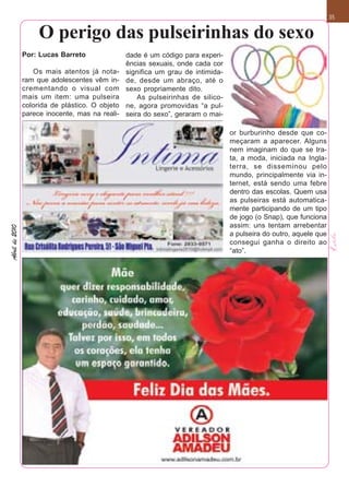 35


                     O perigo das pulseirinhas do sexo
                Por: Lucas Barreto               dade é um código para experi-
                                                 ências sexuais, onde cada cor
                   Os mais atentos já nota-      significa um grau de intimida-
                ram que adolescentes vêm in-     de, desde um abraço, até o
                crementando o visual com         sexo propriamente dito.
                mais um item: uma pulseira           As pulseirinhas de silico-
                colorida de plástico. O objeto   ne, agora promovidas “a pul-
                parece inocente, mas na reali-   seira do sexo”, geraram o mai-

                                                                                  or burburinho desde que co-
                                                                                  meçaram a aparecer. Alguns
                                                                                  nem imaginam do que se tra-
                                                                                  ta, a moda, iniciada na Ingla-
                                                                                  terra, se disseminou pelo
                                                                                  mundo, principalmente via in-
                                                                                  ternet, está sendo uma febre
                                                                                  dentro das escolas. Quem usa
                                                                                  as pulseiras está automatica-
                                                                                  mente participando de um tipo
                                                                                  de jogo (o Snap), que funciona
                                                                                  assim: uns tentam arrebentar
Abril de 2010




                                                                                  a pulseira do outro, aquele que
                                                                                  consegui ganha o direito ao
                                                                                  “ato”.
 