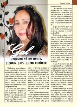 Entrevista do Mês     5
                 Cabelo e Maquiagem: Carmem - Salão Arco Iris
                                                                                                   levou a morte.
                                                                                                       “No momento vi meu mun-
                                                                                                   do desmoronar, sofri muito,
                                                                                                   senti uma dor inexplicável, era
                                                                                                   como se faltasse um pedaço
                                                                                                   de mim, mesmo com toda a
                                                                                                   força que meu marido me pas-
                                                                                                   sava, eu chorava todos os
                                                                                                   dias, cheguei a ficar deprimi-
                                                                                                   da.
                                                                                                       O que me manteve em pé,
                                                                                                   foi a minha filha Elaine, que
                                                                                                   na época era muito pequena”,
                                                                                                   lembra Gal.
                                                                                                       Quando se perde um ente
                                                                                                   querido não é fácil retomar a
                                                                                                   vida, porém os anos foram
                                                                                                   passando e para esquecer a
                                                                                                   desilusão, a empresária dedi-
                                                                                                   cou-se ainda mais ao seu tra-



                Gal                                                                                balho e a sua filha, “criei mi-
                                                                                                   nha filha dentro da empresa,
Abril de 2010




                                                                                                   ela me acompanhava por onde
                                                                                                   eu andava, ela foi meu poço
                                                                                                   de esperança, quando olhava
                                                                                                   ao meu lado, sentia uma for-
                    pequena só no nome,                                                            ça para continuar minha ca-
                                                                                                   minhada”.
                 gigante para quem conhece                                                             Hoje, Gracilene se diz
                                                                                                   uma pessoa feliz e realizada,
                    Vindo de uma família sim-                   nho sempre foi crescer e           pois soube enfrentar todos os
                ples e tradicional, a piauien-                  construir uma família, ser mãe     obstáculos de cabeça ergui-
                se Gracilene Alves de Lima                      e ter vários filhos, que de cer-   da, “não foi nada fácil, porém
                Pinto, casada com o empre-                      ta forma aconteceu, pois ca-       dei a volta por cima e aprendi
                sário Gilberto Borja, tornou-se                 sou-se com 17 anos e teve          ver o lado bom da vida. Toda
                conhecida como Gal Borja, é                     seu primeiro filho com 18          vez que vou ao orfanato e na
                uma mulher realizada em to-                     anos. “Casei muito jovem e         creche,vejo nos olhos daque-
                das as áreas. Sua história                      realizei um dos mais belos         las crianças carentes o olhar
                tornou-se hoje um exemplo de                    sonhos de uma mulher, que é        do meu pequeno filho”, decla-
                vida para muitos.                               ser mãe. Tive um menino lin-       rou emocionada.
                    Sempre de bem com a                         do, que só de lembrar já me            Para Elaine Borja, o papel
                vida e cheia de disposição                      emociono”.                         de sua mãe é um exemplo a
                para ajudar ao próximo, Gal                         Mas por crueldade do des-      ser seguido, “tenho minha
                dedica suas conquistas pri-                     tino, Gal perdeu parte de seu      mãe como alicerce, ela se
                meiramente á Deus, a seu tra-                   sonho, quando viu seu filho de     mostra uma pessoa tão valen-
                balho, família e amigos.                        apenas 11 anos se envolver         te e corajosa que me deixa
                    Na infância seu maior so-                   em um acidente fatal que o         emocionada em ser sua filha.
 
