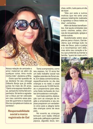 6

                                                                     ches, enfim, tudo para um dia
                                                                     de lazer.
                                                                        “São por este e outros
                                                                     motivos que me sinto uma
                                                                     pessoa totalmente realizada
                                                                     e agradeço a Deus todos os
                                                                     dias”, comentou.
                                                                        Além de festas beneficen-
                                                                     tes, Gal ajuda entidades tais
                                                                     como: creches, asilos, clíni-
                                                                     cas de recuperação, igrejas e
                                                                     várias outras.
                                                                        Questionada sobre seus
                                                                     planos para o futuro, Gal de-
                                                                     clarou que entrega tudo na
                                                                     mão de Deus, pois a justiça
                                                                     e a recompensa vem dele,
                                                                     mas abriu seu coração e fa-
                                                                     lou que pretende aumentar a
                                                                     família, “quero ter mais um fi-
                                                                     lho (risos)”.




                                                                                                       Abril de 2010
    Nossa relação de amizade e           Tanto a empresária, como
    amor maternal vai além de        seu esposo, há 12 anos faz
    qualquer coisa. Amo muito        um belo trabalho social nas
    minha mãe”, declarou a filha.    regiões carentes da Zona Les-
        Outro que fez questão de     te. Em datas comemorativas,
    se declarar foi seu cônjuge      especificamente no dia das
    Gilberto Borja que já estão      crianças e no natal, o casal
    juntos há mais de 25 anos.       reúne cerca de 10.000 famíli-
    “Gal é uma esposa maravilho-     as e proporciona para elas,
    sa, sempre foi minha fiel com-   uma festa recheada de mui-
    panheira. Só tenho a agrade-     tas brincadeiras e emoção.
    cer a Deus por ter colocado          Com todo carinho, dedica-
    em meu caminho essa pes-         ção com as crianças da re-
    soa tão guerreira e especial.    gião a empresária e seu es-
    Ela me completa em todos os      poso preparam um verdadei-
    sentidos”.                       ro circo para a alegria tanto
                                     das crianças como de seus
      Responsabilidade               pais.
                                         No evento as crianças
        social a marca
                                     brincam com balão inflável
      registrada de Gal              pula-pula, palhaços e ganham
                                     pipoca, algodão doce, lan-
 
