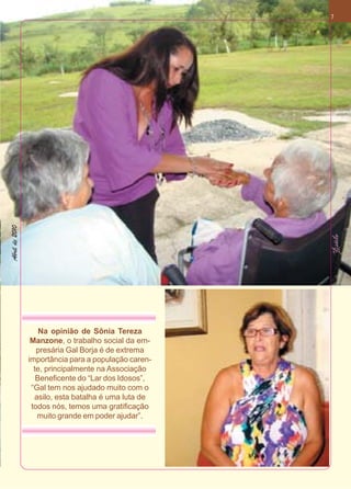 Abril de 2010                                         7




                    Na opinião de Sônia Tereza
                 Manzone, o trabalho social da em-
                   presária Gal Borja é de extrema
                importância para a população caren-
                  te, principalmente na Associação
                   Beneficente do “Lar dos Idosos”,
                 “Gal tem nos ajudado muito com o
                  asilo, esta batalha é uma luta de
                 todos nós, temos uma gratificação
                   muito grande em poder ajudar”.
 