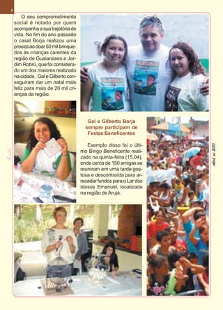 8
        O seu comprometimento
    social é notado por quem
    acompanha a sua trajetória de
    vida. No fim do ano passado
    o casal Borja realizou uma
    proeza ao doar 50 mil brinque-
    dos às crianças carentes da
    região de Guaianases e Jar-
    dim Robrú, que foi considera-
    do um dos maiores realizado
    na cidade. Gal e Gilberto con-
    seguiram dar um natal mais
    feliz para mais de 20 mil cri-
    anças da região.




                                        Gal e Gilberto Borja
                                       sempre participam de
                                        Festas Beneficentes

                                        Exemplo disso foi o últi-




                                                                     Abril de 2010
                                     mo Bingo Beneficente reali-
                                     zado na quinta-feira (15.04),
                                     onde cerca de 150 amigas se
                                     reuniram em uma tarde gos-
                                     tosa e descontraída para ar-
                                     recadar fundos para o Lar dos
                                     Idosos Emanuel, localizado
                                     na região de Arujá.
 