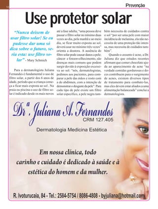 10                                                                                                   Prevenção


                 Use protetor solar
                                            até a fase adulta; “uma pessoa deve      bém necessita de cuidados contra
        “Nunca deixem de                    passar o filtro solar no mínimo duas     o sol “por ser uma pele com maior
     usar filtro solar! Se eu               vezes ao dia, pela manhã e ao meio       incidência de melanina, ela não ne-
       pudesse dar uma só                   dia, se ficar muito exposta ao sol,      cessita de uma proteção tão inten-
                                            deverá usar no mínimo três vezes”        sa, mas necessita de cuidados tam-
     dica sobre o futuro, se-               orienta a doutora. A ausência do         bém”.
      ria esta: use filtro so-              filtro solar pode causar danos a pele;       Quando o assunto é acne, a Dr.
                                            câncer e fotoenvelhecimento, são         Juliana diz que estudos recentes
         lar” - Mary Schmich                doenças mais comuns que podem            afirmam que comer chocolate aju-
                                            surgir devido à exposição excessi-       da ao aparecimento de acne “na
          Para a dermatologista Juliana     va ao sol: “nós, dermatologistas,        verdade comidas gordurosas e do-
     Fernandes é fundamental o uso de       pedimos aos pacientes, para com-         ces contribuem para o surgimento
     filtro solar, a partir dos 6 anos de   parar a pele das mãos e rosto com        de acnes, existem diversos tipos
     idade, período que a criança come-     a do abdômen, com a intenção de          de tratamento para combate-las,
     ça a ficar mais exposta ao sol . Na    demonstrar o desgaste da pele”. Para     mas eles devem estar aliados a uma
     praia ou piscina o uso de filtro so-   cada tipo de pele existe um filtro       alimentação balanceada” conclui a
     lar é indicado desde os mais novos     solar específico, a pele negra tam-      dermatologista.
 