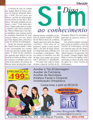 Sim
12                                                                                                     Educação
         A história de vida, foi contada
     por Ângela Maria de Souza, dire-
     tora do Sistema Integrado Méto-
     do, o SIM. Ela nos conta que
                                                                                     Diga
     Marcos, auxiliar de enfermagem,
     um dia entrou na sala dela e desa-
     bafou: “não tenho condições de con-
     tinuar o curso”. Com muita paci-
     ência, Ângela pediu para ele sentar
     e explicar o que estava acontecen-
     do. Marcos relatou que a sua espo-
     sa trabalhava com costuras, porém
                                                  ao conhecimento
     as condições financeiras do casal       damente passou a trabalhar na por-    fermagem, Marcos foi convidado a
     estavam difíceis, por isso, teriam      taria do mesmo hospital. O traba-     participar do processo seletivo e
     que fazer alguns cortes, entre eles o   lho de Marcos ficou em evidência,     foi aprovado!
     curso de auxiliar de enfermagem.        Ângela aproveitou para dar alguns         Esta matéria poderia terminar
         Diante da situação apresenta-       conselhos; “disse para ele ser        aqui, porém ao concluir o curso de
     da, Ângela resolveu ajudar o aluno      prestativo, ajudar os mais necessi-   Auxiliar de Enfermagem, enviou
     a dar continuidade aos estudos          tados, e nos dias de folga colocar-   um currículo para um dos hospi-
     “senti que precisava ajudar aquele      se a disposição para colaborar com    tais mais respeitados do Brasil,
     rapaz”. E assim ela fez, conseguiu      os auxiliares e enfermeiros”. Mar-    Albert Einstein e foi aprovado “ele
     um emprego para Marcos em um            cos acatou os conselhos, nos dias     foi ousado” comenta Ângela. Hoje
     hospital na região da Mooca, onde       de folga, fazia estágio não remune-   Marcos é motivo de orgulho e refe-
     ele começou a trabalhar como au-        rado e aprimorava o aprendizado.      rência para os alunos do SIM, onde
     xiliar de lavanderia. Os esforços de        Ao surgir uma vaga no hospi-      ele agora faz o curso Técnico de
     Marcos foram reconhecidos e rapi-       tal para o cargo de Auxiliar de En-   Enfermagem.
 