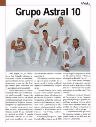14                                                                                                               Música


                   Grupo Astral 10




          Forro, pagode, axé, ou sertane-      los, várias vezes, tem uma vida diária   foram campeões no programa Astros
     jo... a lista é grande, todos nós te-     questionável.                            do SBT com a música To Nem Aí
                                                                                                 ,
     mos gostos e estilos diferenciados,            Vale lembrar que a música alcan-    (Composição: Ismaille/Gabriel).
     quando se fala em música, sempre vai      ça a pessoa como um todo, ela os               “Essa vitória não foi só minha,
     haver aquela pessoa, para lhe dizer       agarra, sacode e invade a vida até       mas à todos do grupo, com reconhe-
     que tem mal gosto, isso talvez, não       impor seu comportamento, seu jeito       cimento em relação ao nosso trabalho
     vá além de uma simples opinião.           de ser.                                  musical é a melhor sensação de saber
          A música tem um poder impres-              Exemplo disso é o jovem Ismai-     que estamos no caminho certo”.Friza
     sionante de relatar fatos, acontecimen-   lle, com 16 anos começou a estudar e     Ismaille.
     tos, paixões, amizades e amores não       se dedicar a música, até se tornar um         Atualmente o músico faz parte
     correspondidos, traduz o verdadeiro       profissional. O garoto é violonista,     do Grupo Astral 10, um Grupo de
     sentido da natureza, ela faz relembrar    cavaquinista, guitarrista, cantor, ar-   pagode pop, privilegiado por ter como
     pensamentos e despertar simpatia,         ranjador, produtor musical e compo-      profissão a música, o jovem artista
     para promover alegria e banir a triste-   sitor. “Tive a oportunidade de estu-     admite ainda sofrer preconceito que
     za.. A música mexe com as emo-            dar em grandes escolas de música         existem em relação ao músico e os
     ções, afetando a própria razão, deter-    como a ULM (Universidade Livre de        seus diferentes estilos e ritmos.
     minando padrões de vida e alterando       Música - Tom Jobim), e outras”.               É importante ressaltar que Ismai-
     os rumos da sociedade. A moçada           Comenta Ismaille.                        lle tem como meta de se tornar um
     come, bebe, veste, fala, usa e se com-         Ele também participou do Grupo      grande músico, já sua dedicação aos
     porta como seus ídolos, estes mode-       Emoção a Mais, onde no ano de 2008       estudos é fundamental.
 