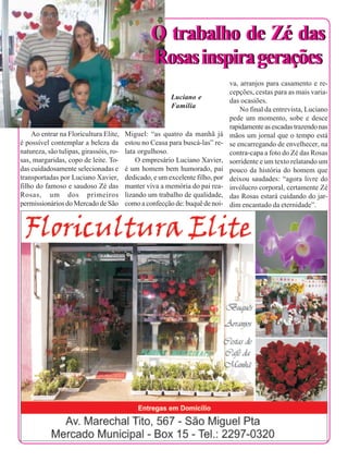 16


                                                      O trabalho de Zé das
                                                      Rosas inspira gerações
                                                                                   va, arranjos para casamento e re-
                                                                                   cepções, cestas para as mais varia-
                                                             Luciano e             das ocasiões.
                                                             Família                   No final da entrevista, Luciano
                                                                                   pede um momento, sobe e desce
                                                                                   rapidamente as escadas trazendo nas
         Ao entrar na Floricultura Elite,    Miguel: “as quatro da manhã já        mãos um jornal que o tempo está
     é possível contemplar a beleza da       estou no Ceasa para buscá-las” re-    se encarregando de envelhecer, na
     natureza, são tulipas, girassóis, ro-   lata orgulhoso.                       contra-capa a foto do Zé das Rosas
     sas, margaridas, copo de leite. To-         O empresário Luciano Xavier,      sorridente e um texto relatando um
     das cuidadosamente selecionadas e       é um homem bem humorado, pai          pouco da história do homem que
     transportadas por Luciano Xavier,       dedicado, e um excelente filho, por   deixou saudades: “agora livre do
     filho do famoso e saudoso Zé das        manter viva a memória do pai rea-     invólucro corporal, certamente Zé
     Rosas, um dos primeiros                 lizando um trabalho de qualidade,     das Rosas estará cuidando do jar-
     permissionários do Mercado de São       como a confecção de: buquê de noi-    dim encantado da eternidade”.
 