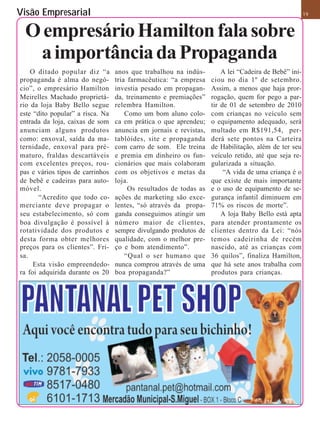 Visão Empresarial                                                                                     19


 O empresário Hamilton fala sobre
  a importância da Propaganda
    O ditado popular diz “a       anos que trabalhou na indús-         A lei “Cadeira de Bebê” ini-
propaganda é alma do negó-        tria farmacêutica: “a empresa    ciou no dia 1º de setembro.
cio”, o empresário Hamilton       investia pesado em propagan-     Assim, a menos que haja pror-
Meirelles Machado proprietá-      da, treinamento e premiações”    rogação, quem for pego a par-
rio da loja Baby Bello segue      relembra Hamilton.               tir de 01 de setembro de 2010
este “dito popular” a risca. Na       Como um bom aluno colo-      com crianças no veículo sem
entrada da loja, caixas de som    ca em prática o que aprendeu;    o equipamento adequado, será
anunciam alguns produtos          anuncia em jornais e revistas,   multado em R$191,54, per-
como: enxoval, saída da ma-       tablóides, site e propaganda     derá sete pontos na Carteira
ternidade, enxoval para pré-      com carro de som. Ele treina     de Habilitação, além de ter seu
maturo, fraldas descartáveis      e premia em dinheiro os fun-     veículo retido, até que seja re-
com excelentes preços, rou-       cionários que mais colaboram     gularizada a situação.
pas e vários tipos de carrinhos   com os objetivos e metas da           “A vida de uma criança é o
de bebê e cadeiras para auto-     loja.                            que existe de mais importante
móvel.                                 Os resultados de todas as   e o uso de equipamento de se-
       “Acredito que todo co-     ações de marketing são exce-     gurança infantil diminuem em
merciante deve propagar o         lentes, “só através da propa-    71% os riscos de morte”.
seu estabelecimento, só com       ganda conseguimos atingir um         A loja Baby Bello está apta
boa divulgação é possível à       número maior de clientes,        para atender prontamente os
rotatividade dos produtos e       sempre divulgando produtos de    clientes dentro da Lei: “nós
desta forma obter melhores        qualidade, com o melhor pre-     temos cadeirinha de recém
preços para os clientes”. Fri-    ço e bom atendimento”.           nascido, até as crianças com
sa.                                   “Qual o ser humano que       36 quilos”, finaliza Hamilton,
     Esta visão empreendedo-      nunca comprou através de uma     que há sete anos trabalha com
ra foi adquirida durante os 20    boa propaganda?”                 produtos para crianças.
 