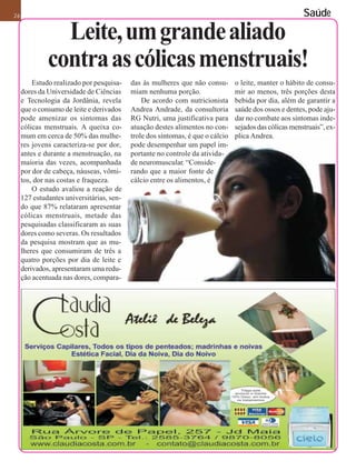 26                                                                                                      Saúde

                Leite, um grande aliado
              contra as cólicas menstruais!
         Estudo realizado por pesquisa-    das às mulheres que não consu-       o leite, manter o hábito de consu-
     dores da Universidade de Ciências     miam nenhuma porção.                 mir ao menos, três porções desta
     e Tecnologia da Jordânia, revela          De acordo com nutricionista      bebida por dia, além de garantir a
     que o consumo de leite e derivados    Andrea Andrade, da consultoria       saúde dos ossos e dentes, pode aju-
     pode amenizar os sintomas das         RG Nutri, uma justificativa para     dar no combate aos sintomas inde-
     cólicas menstruais. A queixa co-      atuação destes alimentos no con-     sejados das cólicas menstruais”, ex-
     mum em cerca de 50% das mulhe-        trole dos sintomas, é que o cálcio   plica Andrea.
     res jovens caracteriza-se por dor,    pode desempenhar um papel im-
     antes e durante a menstruação, na     portante no controle da ativida-
     maioria das vezes, acompanhada        de neuromuscular. “Conside-
     por dor de cabeça, náuseas, vômi-     rando que a maior fonte de
     tos, dor nas costas e fraqueza.       cálcio entre os alimentos, é
         O estudo avaliou a reação de
     127 estudantes universitárias, sen-
     do que 87% relataram apresentar
     cólicas menstruais, metade das
     pesquisadas classificaram as suas
     dores como severas. Os resultados
     da pesquisa mostram que as mu-
     lheres que consumiram de três a
     quatro porções por dia de leite e
     derivados, apresentaram uma redu-
     ção acentuada nas dores, compara-
 