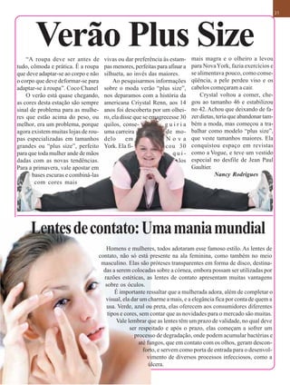 31




       Verão Plus Size
    “A roupa deve ser antes de       vivas ou dar preferência às estam-     mais magra e o olheiro a levou
tudo, cômoda e prática. É a roupa    pas menores, perfeitas para afinar a   para Nova York, fazia exercícios e
que deve adaptar-se ao corpo e não   silhueta, ao invés das maiores.        se alimentava pouco, como conse-
o corpo que deve deformar-se para        Ao pesquisarmos informações        qüência, a pele perdeu viso e os
adaptar-se à roupa”. Coco Chanel     sobre o moda verão “plus size”,        cabelos começaram a cair.
    O verão está quase chegando,     nos deparamos com a história da            Crystal voltou a comer, che-
as cores desta estação são sempre    americana Criystal Renn, aos 14        gou ao tamanho 46 e estabilizou
sinal de problema para as mulhe-     anos foi descoberta por um olhei-      no 42. Achou que deixando de fa-
res que estão acima do peso, ou      ro, ela disse que se emagrecesse 30    zer dietas, teria que abandonar tam-
melhor, era um problema, porque      quilos, conse-            guiria       bém a moda, mas começou a tra-
agora existem muitas lojas de rou-   uma carreira               de mo-      balhar como modelo “plus size”,
pas especializadas em tamanhos       delo      em               Nova        que veste tamanhos maiores. Ela
grandes ou “plus size”, perfeito     York. Ela fi-              cou 30      conquistou espaço em revistas
para que toda mulher ande de mãos                                  qui-     como a Vogue, e teve um vestido
dadas com as novas tendências.                                       los    especial no desfile de Jean Paul
Para a primavera, vale apostar em                                           Gaultier.
       bases escuras e combiná-las                                                     Nancy Rodrigues
        com cores mais




     Lentes de contato: Uma mania mundial
                                    Homens e mulheres, todos adotaram esse famoso estilo. As lentes de
                                 contato, não só está presente na ala feminina, como também no meio
                                  masculino. Elas são próteses transparentes em forma de disco, destina-
                                   das a serem colocadas sobre a córnea, embora possam ser utilizadas por
                                   razões estéticas, as lentes de contato apresentam muitas vantagens
                                    sobre os óculos.
                                        É importante ressaltar que a mulherada adora, além de completar o
                                    visual, ela dar um charme a mais, e a elegância fica por conta de quem a
                                     usa. Verde, azul ou preta, elas oferecem aos consumidores diferentes
                                     tipos e cores, sem contar que as novidades para o mercado são muitas.
                                         Vale lembrar que as lentes têm um prazo de validade, no qual deve
                                               ser respeitado e após o prazo, elas começam a sofrer um
                                                 processo de degradação, onde podem acumular bactérias e
                                                   até fungos, que em contato com os olhos, geram descon-
                                                     forto, e servem como porta de entrada para o desenvol-
                                                       vimento de diversos processos infecciosos, como a
                                                        úlcera.
 