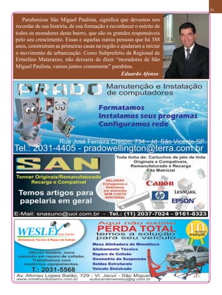 35

   Parabenizar São Miguel Paulista, significa que devemos nos
recordar de sua história, de sua formação e reconhecer o mérito de
todos os moradores deste bairro, que são os grandes responsáveis
pelo seu crescimento. Essas e aquelas outras pessoas que há 388
anos, construíram as primeiras casas na região e ajudaram a iniciar
o movimento de urbanização. Como Subprefeito da Regional de
Ermelino Matarazzo, não deixaria de dizer “moradores de São
Miguel Paulista, vamos juntos comemorar” parabéns.
                                                 Eduardo Afonso
 