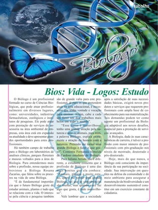 36                                                                                                       Trabalho




                                  Bios: Vida - Logos: Estudo
         O Biólogo é um profissional         são de grande valia para este pro-    após a satisfação de suas necessi-
     formado no curso de Ciências Bio-       fissional, já para os que pretendem   dades básicas, exigirá novos pro-
     lógicas, que pode atuar profissio-      atuar na área educacional, é neces-   dutos e serviços que requerem pro-
     nalmente em diversos lugares,           sário que tenha vontade e vocação     fissionais com ampla base de co-
     como: universidades, indústrias         para ensinar. Assim, cabe a cada      nhecimento para sua materialização.
     farmacêuticas, zoológicos e insti-      um fazer um dos trabalhos mais        Tais demandas podem ter como
     tutos de pesquisas. Ele pode atuar      belos em todo o mundo”.               agente um profissional da Biolo-
     com prestação de serviços de as-            “Esse curso é maravilhoso,        gia adaptável aos novos desafios,
     sessoria na área ambiental de em-       tenho uma grande atração pela na-     essencial para a prestação de servi-
     presas, esta área está em expansão      tureza e amo os animais, para mim,    ços avançados.
     na atualidade e deve apresentar gran-   a palavra Biólogo, explica exata-         A Biologia, dada às suas carac-
     des oportunidades para estes pro-       mente a atração do homem com a        terísticas de carreira, é talvez a pro-
     fissionais.                             natureza. Pretendo me tornar uma      fissão com maior número de pro-
         Há também campo de trabalho         grande Bióloga e fazer o que gos-     fissionais com pós-graduação nos
     para o Biólogo em laboratórios de       to”. Comenta Fernanda Almeida         níveis de mestrado, doutorado e
     analises clínicas, parques florestais   de Cardoso estudante de Biologia.     pós-doutorado.
     e museus voltados para a área de            Para Juliana Arruda não é dife-       Hoje, mais do que nunca, o
     Biologia. Para entendermos mais         rente, a estudante comenta que a      Biólogo está consciente da impor-
     sobre a profissão, nossa equipe en-     profissão de Biólogo é uma das        tância da sua participação na soci-
     trevistou a Bióloga Rosana              mais bonitas que ela conhece.         edade. Sua intervenção em ques-
     Zacarias, que falou sobre os praze-     “Animais, plantas e muito estu-       tões na defesa da comunidade e do
     res na vida de uma Bióloga.             do, quero me tornar uma grande        meio ambiente para assegurar a
         “É de fundamental importân-         Bióloga, sei que as concorrências     manutenção da biodiversidade e um
     cia que o futuro Biólogo goste de       são muitas, mas quando você faz       desenvolvimento sustentável cons-
     estudar animais, plantas e tudo que     algo que gosta, é tudo maravilho-     titui em um exercício constante de
     se relacione com a vida. O interes-     so”.                                  cidadania.
     se pela ciência e pesquisa também           Vale lembrar que a sociedade
 