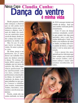 4


    Nossa Capa Claudia Cunha:
            Dança doé minha vida
                      ventre
       Desde pequena minha        de 2010 consegui montar um
    mãe começou a observar        estúdio de dança, hoje sou
    que eu não podia ouvir        uma mulher realizada profis-
    nenhuma música que co-        sionalmente.
    meçava a dançar, com 5            Com 14 anos de dança
    anos de idade, ela resol-     continuo estudando, acredi-
    veu me matricular numa        to que sempre tem algo para
    escola de dança, desde en-    aprender, amo o que faço,
    tão a dança tem total im-     minha dedicação é total, tra-
    portância na minha vida.      balho com mulheres de todas
       Mas foi aos 16 anos        as idades, na dança não exis-
    que iniciei na dança do       te padrão de beleza, o impor-
    ventre, foi amor a primei-    tante é você se amar para ser
    ra vista.                     amada.
       De aluna, passei a ser         Com o passar dos anos,
    professora, aos 21 anos       aprendi que na vida temos que
    deixei um trabalho fixo,      lutar sempre para realização
    para me dedicar somente       dos nossos sonhos, com o
    a dança. No começo foi        nosso esforço e nosso valor
    muito difícil, passei difi-   seremos reconhecidos por
    culdades, por ser início de   todos.
    carreira, não tinha expe-
    riência profissional, fui
    me aperfeiçoando cada
    vez mais, estudei com
    profissionais conceituados
    na dança, me registrei no
    sindicato da dança, lutei
    para trabalhar no que gos-
    to. Comecei a trabalhar
    com eventos, restaurantes
    Árabes, barzinhos, casa-
    mentos e em diversas aca-
    demias.
       Porém, ainda não me
    sentia realizada, no início
 