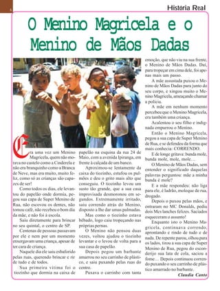 6                                                                                           História Real

            O Menino Magricela e o
            Menino de Mãos Dadas
                                                                                emoção, que não viu na sua frente,
                                                                                o Menino de Mãos Dadas. Daí,
                                                                                para tropeçar em cima dele, foi ape-
                                                                                nas mais um passo.
                                                                                    A mãe assustada puxou o Me-
                                                                                nino de Mãos Dadas para junto do
                                                                                seu corpo, e xingou muito o Me-
                                                                                nino Magricela, ameaçando chamar
                                                                                a polícia.
                                                                                    A mãe em nenhum momento
                                                                                percebeu que o Menino Magricela,
                                                                                era também uma criança.
                                                                                    Acalentou o seu filho e indig-
                                                                                nada empurrou o Menino.
                                                                                    Então o Menino Magricela,
                                                                                pegou a sua capa de Super Menino
                                                                                de Rua, e se defendeu da forma que
                                                                                mais conhecia: CORRENDO.
              ra uma vez um Menino         papelão na esquina da rua 24 de          E de longe gritava: bunda mole,
              Magricela, quem não mo-      Maio, com a avenida Ipiranga, em     bunda mole, mole, mole…
    rava no castelo como a Cinderela e     frente à calçada de um banco.            O Menino de Mãos Dadas, sem
    não era branquinho como a Branca           Aproximou-se lentamente da       entender o significado daquelas
    de Neve, mas era muito, muito fe-      caixa do tiozinho, estufou os pul-   palavras perguntou: mãe a minha
    liz, como só as crianças são capa-     mões e deu o grito mais alto que     bunda é mole?
    zes de ser!                            conseguiu. O tiozinho levou um           E a mãe respondeu: não liga
         Como todos os dias, ele levan-    susto tão grande, que a sua casa     para ele, é ladrão, moleque de rua,
    tou do papelão onde dormia, pe-        improvisada desmoronou em se-        drogado.
    gou sua capa de Super Menino de        gundos. Extremamente irritado,           Depois o puxou pelas mãos, e
    Rua, não escovou os dentes, não        saiu correndo atrás do Menino,       entraram no MC Donalds, pediu
    tomou café, não recebeu o bom dia      disposto a lhe dar umas palmadas.    dois Mcs lanches felizes. Saciados
    da mãe, e não foi à escola.                Mas como o tiozinho estava       esqueceram o assunto!
         Saiu diretamente para brincar     bêbado, logo caiu tropeçando nas         Enquanto isto o Menino Ma-
    no seu quintal, o centro de SP.        próprias pernas.                     gricela, continuava correndo,
         Centenas de pessoas passavam          O Menino não pensou duas         aprontando e rindo de tudo e de
    por ele e nem por um momento           vezes, voltou ajudou o tiozinho      nada. De repente parou, olhou para
    enxergavam uma criança, apesar de      levantar e o levou de volta para a   os lados, tirou a sua capa de Super
    ter cara de criança.                   sua casa de papelão.                 Menino de Rua, pegou do escon-
         Naquele dia ele saiu esbaforido       Depois pegou um barbante         derijo sua lata de cola, saciou a
    pelas ruas, querendo brincar e rir     amarrou no seu carrinho de plásti-   fome… Depois continuou corren-
    de tudo e de todos.                    co, e saiu puxando pelas ruas do     do puxando o seu carrinho de plás-
         Sua primeira vítima foi o         centro.                              tico amarrado no barbante.
     tiozinho que dormia na caixa de           Puxava o carrinho com tanta                          Claudia Canto
 