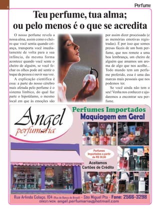 8                                                         Perfume

          Teu perfume, tua alma;
      ou pelo menos é o que se acredita
        O nosso perfume revela a       por assim dizer processada (e
    nossa alma, assim como o chei-     as memórias emotivas regis-
    ro que você sentia quando cri-     tradas). É por isso que somos
    ança, transporta você imedia-      presas fáceis de um bom per-
    tamente de volta para a sua        fume, que nos remete a uma
    infância, da mesma forma           boa lembrança, um cheiro de
    acontece quando você sente o       alguém que amamos um aro-
    cheiro de alguém, se você fe-      ma de algo que nos acolhe...
    char os olhos pode até sentir o    Todo mundo tem um perfu-
    toque da pessoa e ouvir sua voz.   me preferido, essa é uma das
        A explicação cientifica é      marcas mais pessoais que nos
    essa: a parte do nosso cérebro     podemos ter.
    mais afetada pelo perfume é o         Se você ainda não tem o
    sistema límbico, do qual faz       seu! Venha nos conhecer e aju-
    parte o hipotálamo, o mesmo        daremos a encontrar seu per-
    local em que às emoções são        fume.
 