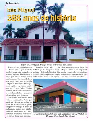 Aniversário                                                                                                    9



  São Miguel
 388 anos de história




                    Capela de São      Miguel Arcanjo, marco histórico     de São Miguel
    Localizado na região Leste de         Servido pela linha 12 da          Mas o tempo passou, hoje São
São Paulo, São Miguel Paulista         CPTM, que foi inaugurada na dé-      Miguel tornou-se um importante
guarda belezas raras, uma delas é a    cada de 1930 e pelo Terminal São     centro comercial e populacional,
famosa Capela de São Miguel Ar-        Miguel, o distrito permaneceu pa-    se destacando como uma das regi-
canjo, que em seu núcleo inicial       rado durante mais de um século.      ões mais populosas da cidade.
era chamada de Capela dos Índios,
uma igreja construída no século
XVI para o aldeamento de indíge-
nas da região, a capela está locali-
zada na Praça Padre Aleixo
Monteiro Mafra, também conheci-
da como Praça do Forró, onde esse
mês completa seus 388 anos.
    V lembrar, ela é a única cons-
     ale
trução na cidade de São Paulo, que
depois da reforma que sofreu no
século XVII, conserva-se original,
com paredes em taipa de pilão, no       Mercado Municipal de São Miguel com novo visual e
qual durante muitos anos foi cha-       novas cores
mado distrito da Penha de França,
ganhando autonomia administra-          A Festa brasileira deste ano será realizada no dia 12/09/2010 no
tiva no fim do período imperial.                      Mercado Municipal de São Miguel.
 