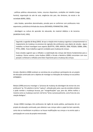 · políticas públicas educacionais, testes, recursos disponíveis, condições de trabalho (carga
horária), organização da sala de aula, exigências dos pais, dos diretores, da escola e da
sociedade (BORG, 2003);
· salas lotadas, aprendizes desmotivados, pressão para se conformar com professores mais
experientes, proficiência limitada dos alunos (RICHARDS; PENNINGTON, 1998);
· abordagem ou cultura de aprender do educando, do material didático e de terceiros
(ALMEIDA FILHO, 1993).
Arruda e Bambirra (2006) analisam as narrativas de um professor participante de um projeto
de educação continuada com o objetivo de investigar as indicações de mudança na sua prática
pedagógica.
Blatyta (1999) procurou investigar o "processo de mudança da abordagem de ensinar de uma
professora" (p. 71) substitui o termo "ruptura", utilizado pelo autor, que ela considera drástico
e pode remeter a mudanças bruscas, por "ressignificações" que, para ela, define melhor a
maneira como as mudanças ocorrem: de forma "lenta e processualmente, como fruto de uma
relação dialógica".
Araújo (2004) investigou três professores de inglês de escola pública, participantes de um
projeto de educação continuada, para detectar suas crenças sobre o papel do bom aprendiz,
como elas se manifestam na prática e se houve modificações nas crenças e no ensino após a
participação em cursos do projeto mencionado.
Seguindo a sugestão de Borg (2003) de que a relação entre mudança cognitiva e comportamental e o
mapeamento da mudança no processo de cognição dos professores seja objeto de estudos alguns
trabalhos no Brasil investigam esse aspecto (BLATYTA, 1999; ARAÚJO, 2004; PESSOA; SEBBA, 2006;
PITELI, 2006). Esses trabalhos sugerem condições para mudança de crenças.
Esses estudos sugerem que a reflexão e a explicitação das crenças são fatores fundamentais para a
mudança. Outros autores, como Kudiess (2005) e Arruda e Bambirra (2006) concordam com essa
posição e enfatizam a reflexão como fator importante para a mudança das crenças.
 