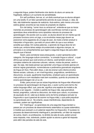 a segunda língua, podem facilmente criar dentro do aluno um senso de
fragilidade, defesa e um aumento de sensibilidade.
Em self confidece, tem-se, aí, um êxito eventual que os alunos atingem
em uma tarefa. É um fator parcialmente advindo de suas crenças, e eles, de
fato, são totalmente capazes de realizá-la. Auto-estima, pelo menos uma auto-
estima global, encontra-se nas raízes do propósito do objetivo.
Em risk taking, “correr risco ou arriscar-se”, entende-se que os riscos
inerentes ao processo de aprendizagem são ocorrências normais e que os
aprendizes deve entendê-los como episódios naturais do processo de
aprendizagem. De acordo com ou autor, os alunos devem ter em mente que tal
processo funciona como um jogo, e os envolvidos nesse jogo devem se
posicionar como jogadores de um jogo de azar, de modo a tentar produzir e
interpretar a língua-alvo, que está um pouco além do que a sua certeza
acredita que esteja. Em outras palavras, o aprendiz da língua deve ter em
mente que, embora talvez esteja circunstanciado a algumas crenças, os
princípios e os comportamentos que regem a segunda língua vão para além
daquilo que é factual.
Assim, para corroborar esse pressuposto, o autor apresenta outra
categoria, the language-culture connection, “a conexão língua e cultura”, a qual
afirma que sempre que você ensina um idioma, você também ensina um
complexo sistema de costumes culturais, valores, modos de pensar, sentir e
agir. Ou seja, não basta pensar que aprender uma língua consiste apenas em
ensinar regras gramaticais, nomenclaturas e parâmetros gramaticais singulares
da língua em foco. Para além disso, o ato de ensinar outro idioma envolve
fatores sociais, culturais, e, em nível linguístico, pragmáticos, semânticos e
discursivos, os quais, igualmente importantes, sinalizam para um aprendizado
mais profícuo e com resultados mais bem sucedidos, quando do processo de
ensino-aprendizagem de L2 ou LE.
Então, para provar que as raízes linguísticas da língua-mãe influenciam
no processo de aprendizagem da língua alvo, o autor cunha outro termo the
native language effect, que, para ele, significa uma espécie de modelo e de
padrão a ser seguido – modelo e padrão da língua mãe, seja gramatical,
lexical, pragmático, cultural ou discursivo, de modo que o aluno, no processo
de aquisição de LE, valer-se-á destes como de forma analógica (simular na
língua-alvo o que é passível de ocorrer na língua mãe), o que pode prejudicar
no aprendizado da L2. No entanto, essas interferências, dependendo do
contexto, podem ser significativas.
Em “interlíngua”, os aprendizes de uma segunda língua tendem a
passar por um processo de desenvolvimento sistemático ou quase sistemático,
à medida que avançam a um patamar específico na língua-alvo. O sucesso no
processo de desenvolvimento interlingual é, parcialmente, um fator de resposta
de outros. Assim, os professores, no âmbito da sala de aula, podem prover
essa resposta, mas, sobretudo, podem ajudar os alunos a gerar tal resposta
para além das paredes da sala de aula.
 