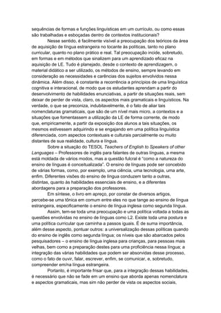 sequências de formas e funções linguísticas em um currículo, ou como essas
são trabalhadas e esboçadas dentro de contextos institucionais?
Nesse sentido, é facilmente visível a preocupação dos teóricos da área
de aquisição de língua estrangeira no tocante às políticas, tanto no plano
curricular, quanto no plano prático e real. Tal preocupação incide, sobretudo,
em formas e em métodos que sinalizem para um aprendizado eficaz na
aquisição de LE. Tudo é planejado, desde o contexto de aprendizagem, o
material didático a ser utilizado, os métodos de ensino, sempre levando em
consideração as necessidades e carências dos sujeitos envolvidos nessa
dinâmica. Além disso, é constante a recorrência a princípios de uma linguística
cognitiva e interacional, de modo que os estudantes aprendam a partir do
desenvolvimento de habilidades enunciativas, a partir de situações reais, sem
deixar de perder de vista, claro, os aspectos mais gramaticais e linguísticos. Na
verdade, o que se preconiza, indubitavelmente, é o fato de aliar tais
nomenclaturas gramaticais, que são de um nível mais micro, a contextos e a
situações que fomentassem a utilização da LE de forma corrente, de modo
que, empiricamente, a partir da exposição dos alunos a tais situações, os
mesmos estivessem adquirindo e se engajando em uma política linguística
diferenciada, com aspectos contextuais e culturais parcialmente ou muito
distantes de sua realidade, cultura e língua.
Sobre a situação do TESOL Teachers of English to Speakers of other
Languages – Professores de inglês para falantes de outras línguas, a mesma
está moldada de vários modos, mas a questão fulcral é “como a natureza do
ensino de línguas é conceitualizada”. O ensino de línguas pode ser concebido
de várias formas, como, por exemplo, uma ciência, uma tecnologia, uma arte,
enfim. Diferentes visões do ensino de língua conduzem tanto a outras,
distintas, quanto às habilidades essenciais de ensino, e a diferentes
abordagens para a preparação dos professores.
Em síntese, o livro em apreço, por constar de diversos artigos,
percebe-se uma tônica em comum entre eles no que tange ao ensino de língua
estrangeira, especificamente o ensino de língua inglesa como segunda língua.
Assim, tem-se toda uma preocupação e uma política voltada a todas as
questões envolvidas no ensino de línguas como L2. Existe toda uma postura e
uma política curricular que caminha a passos iguais. É de suma importância,
além desse aspecto, pontuar outros: a universalização dessas políticas quando
do ensino de inglês como segunda língua; os níveis que são abarcados pelos
pesquisadores – o ensino de língua inglesa para crianças, para pessoas mais
velhas, bem como a preparação destes para uma proficiência nessa língua; a
integração das várias habilidades que podem ser absorvidas desse processo,
como o fato de ouvir, falar, escrever, enfim, se comunicar, e, sobretudo,
compreender em/na língua estrangeira.
Portanto, é importante frisar que, para a integração dessas habilidades,
é necessário que não se fade em um ensino que aborda apenas nomenclatura
e aspectos gramaticais, mas sim não perder de vista os aspectos sociais,
 