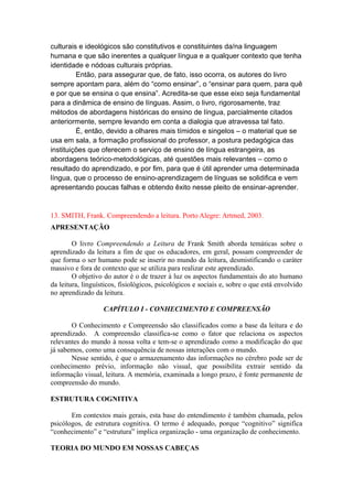 culturais e ideológicos são constitutivos e constituintes da/na linguagem
humana e que são inerentes a qualquer língua e a qualquer contexto que tenha
identidade e nódoas culturais próprias.
Então, para assegurar que, de fato, isso ocorra, os autores do livro
sempre apontam para, além do “como ensinar”, o “ensinar para quem, para quê
e por que se ensina o que ensina”. Acredita-se que esse eixo seja fundamental
para a dinâmica de ensino de línguas. Assim, o livro, rigorosamente, traz
métodos de abordagens históricas do ensino de língua, parcialmente citados
anteriormente, sempre levando em conta a dialogia que atravessa tal fato.
É, então, devido a olhares mais tímidos e singelos – o material que se
usa em sala, a formação profissional do professor, a postura pedagógica das
instituições que oferecem o serviço de ensino de língua estrangeira, as
abordagens teórico-metodológicas, até questões mais relevantes – como o
resultado do aprendizado, e por fim, para que é útil aprender uma determinada
língua, que o processo de ensino-aprendizagem de línguas se solidifica e vem
apresentando poucas falhas e obtendo êxito nesse pleito de ensinar-aprender.
13. SMITH, Frank. Compreendendo a leitura. Porto Alegre: Artmed, 2003.
APRESENTAÇÃO
O livro Compreendendo a Leitura de Frank Smith aborda temáticas sobre o
aprendizado da leitura a fim de que os educadores, em geral, possam compreender de
que forma o ser humano pode se inserir no mundo da leitura, desmistificando o caráter
massivo e fora de contexto que se utiliza para realizar este aprendizado.
O objetivo do autor é o de trazer à luz os aspectos fundamentais do ato humano
da leitura, linguísticos, fisiológicos, psicológicos e sociais e, sobre o que está envolvido
no aprendizado da leitura.
CAPÍTULO I - CONHECIMENTO E COMPREENSÃO
O Conhecimento e Compreensão são classificados como a base da leitura e do
aprendizado. A compreensão classifica-se como o fator que relaciona os aspectos
relevantes do mundo à nossa volta e tem-se o aprendizado como a modificação do que
já sabemos, como uma consequência de nossas interações com o mundo.
Nesse sentido, é que o armazenamento das informações no cérebro pode ser de
conhecimento prévio, informação não visual, que possibilita extrair sentido da
informação visual, leitura. A memória, examinada a longo prazo, é fonte permanente de
compreensão do mundo.
ESTRUTURA COGNITIVA
Em contextos mais gerais, esta base do entendimento é também chamada, pelos
psicólogos, de estrutura cognitiva. O termo é adequado, porque “cognitivo” significa
“conhecimento” e “estrutura” implica organização - uma organização de conhecimento.
TEORIA DO MUNDO EM NOSSAS CABEÇAS
 