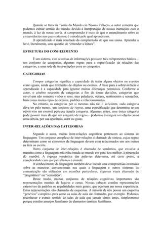 Quando se trata da Teoria do Mundo em Nossas Cabeças, o autor comenta que
podemos extrair sentido do mundo, devido à interpretação de nossas interações com o
mundo, à luz de nossa teoria. A compreensão é mais do que o entendimento sobre as
circunstâncias nas quais estamos; é o modo pelo qual aprendemos.
O aprendizado é mais resultado da compreensão do que sua causa. Aprender a
ler é, literalmente, uma questão de “entender a leitura”.
ESTRUTURA DO CONHECIMENTO
É um sistema, e os sistemas de informações possuem três componentes básicos –
um conjunto de categorias, algumas regras para a especificação de relações das
categorias, e uma rede de inter-relações entre as categorias.
CATEGORIAS
Compor categorias significa a capacidade de tratar alguns objetos ou eventos
como iguais, ainda que diferentes de objetos ou eventos. A base para a sobrevivência e
aprendizado é a capacidade para ignorar muitas diferenças potenciais. Conforme o
autor, o cérebro necessita de categorias a fim de tomar decisões, categorias que
envolvem não somente visões e sons, mas paladares, odores, sentimentos e sensações,
bem como muitos tipos de eventos, padrões e relacionamentos.
No entanto, as categorias por si mesmas não são o suficiente, cada categoria
deve ter pelo menos, um conjunto de regras, uma especificação que determina se um
objeto (ou um evento) pertence àquela categoria. Algumas vezes, uma única categoria
pode possuir mais do que um conjunto de regras – podemos distinguir um objeto como
uma cebola, por sua aparência, odor ou gosto.
INTER-RELAÇÕES DAS CATEGORIAS
Segundo o autor, muitas inter-relações cognitivas pertencem ao sistema de
linguagem. Um conjunto complexo de inter-relações é chamado de sintaxe, cujas regras
determinam como os elementos da linguagem devem estar relacionados uns aos outros
na fala ou escrita.
Outro conjunto de inter-relações é chamado de semântica, que envolve a
maneira como a linguagem está relacionada ao mundo em geral (ou melhor, à percepção
do mundo). A riqueza semântica das palavras determina, até certo ponto, a
complexidade com que percebemos o mundo.
O conhecimento da linguagem também deve incluir uma compreensão extensiva
sobre as maneiras convencionais nas quais a linguagem e outros sistemas de
comunicação são utilizados em ocasiões particulares, algumas vezes chamado de
“pragmático” ou “semiótico”.
Desse modo, muitos conjuntos de relações cognitivas importantes são
representações mentais de lugares e cenas. Nossas cabeças contêm representações
extensivas de padrões ou regularidades mais gerais, que ocorrem em nossa experiência.
Estas representações são chamadas de esquemas. A maioria de nós possui um esquema
“genérico” complexo para como as salas de aula são formadas, por exemplo. Podemos
reconhecer e extrair sentido de salas de aula que jamais vimos antes, simplesmente
porque contêm arranjos familiares de elementos também familiares.
 