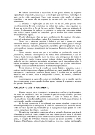 Os leitores desenvolvem e necessitam de um grande número de esquemas
espacialmente organizados, relacionados ao modo pelo qual os livros e outros tipos de
texto escritos estão organizados. Entre esses esquemas estão aqueles de gêneros
específicos – os jornais não são expostos do mesmo modo que livros, revistas e
romances etc.
A aparência e organização de um livro ou de um jornal podem variar
consideravelmente de uma comunidade ou cultura para outra, e seus esquemas nos
devem ser conhecidos a fim de fazerem sentido. Outras regras convencionais de
estrutura de discurso escrito incluem a organização em parágrafos, capítulos ou seções,
com títulos e outras espécies de cabeçalhos, que os leitores, bem como escritores,
devem observar e esperar.
O autor alerta para o fato de que o conhecimento de esquemas relevantes é
essencial, se desejamos ler qualquer espécie de texto com compreensão.
Nesse caso, a estrutura cognitiva é dinâmica, pois está o tempo todo sendo
aumentada, mudada e ampliada quando ao extrair sentido do mundo, pode-se interagir
com ele, combinando elementos, imaginando, prevendo e a previsão pode ser a base da
compreensão do mundo, o entendimento da linguagem e da escrita. A leitura depende
da previsão.
Nesse contexto, nota-se que para a necessidade de previsão são postas três
justificativas, primeiro: a nossa posição no mundo muda constantemente, o que nos
obriga a fazer previsões; segunda: existe no mundo uma ambiguidade de modos de
interpretação sobre muitas coisas e isso nos obriga a eliminar possibilidades; a última
razão diz respeito a existirem demasiadas alternativas a partir das quais escolher. O
cérebro necessita de tempo para tomar suas decisões sobre o que os olhos estão olhando
e o tempo necessário depende do número de alternativas apresentadas.
Nesse ínterim, a previsão é o núcleo da leitura. Todos os esquemas, scripts e
cenários, que temos em nossas cabeças, possibilitam-nos prever quando lemos, e, assim,
compreender, experimentar e desfrutar do que lemos. A previsão traz um significado
potencial para os textos, reduz a ambiguidade e elimina, de antemão, alternativas
irrelevantes.
A compreensão e a previsão podem ser interligadas, pois, a previsão significa
fazermos perguntas, e compreensão significa sermos capazes de responder a algumas
das questões formuladas.
PENSAMENTO E META-PENSAMENTO
O autor comenta que o pensamento é a operação normal da teoria do mundo, e
não deve ser considerado como um conjunto de processos especializados, que estão
superpostos à organização do conhecimento, à teoria do mundo na mente. O
pensamento não é uma faculdade distinta ou um conjunto de habilidades diferentes da
compreensão, previsão ou imaginação.
O fluxo de pensamento é impulsionado por nossas intenções e expectativas,
orientado pela experiência consequente. É criativo e construtivo, não passivo e reativo.
Todos os vários aspectos de pensamento que a linguagem distingue podem ser vistos
como a manipulação das relações cognitivas.
Dessa forma, o raciocínio geralmente refere-se a relações dentro de uma série de
afirmações ou estado de coisas: o modo como uma coisa segue-se à outra. A Inferência
envolve relações entre afirmações ou estado de coisas particulares e circunstâncias mais
gerais, e solução de problemas relaciona estados de coisas existentes a estados
desejados. Classificação, categorização, formação de conceito, e outras manifestações
 