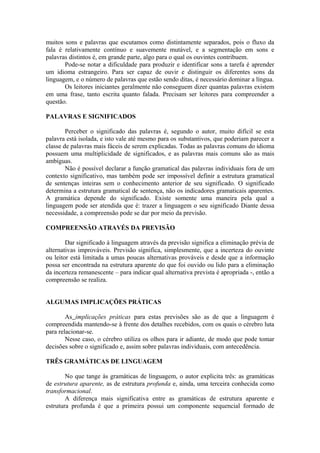 muitos sons e palavras que escutamos como distintamente separados, pois o fluxo da
fala é relativamente contínuo e suavemente mutável, e a segmentação em sons e
palavras distintos é, em grande parte, algo para o qual os ouvintes contribuem.
Pode-se notar a dificuldade para produzir e identificar sons a tarefa é aprender
um idioma estrangeiro. Para ser capaz de ouvir e distinguir os diferentes sons da
linguagem, e o número de palavras que estão sendo ditas, é necessário dominar a língua.
Os leitores iniciantes geralmente não conseguem dizer quantas palavras existem
em uma frase, tanto escrita quanto falada. Precisam ser leitores para compreender a
questão.
PALAVRAS E SIGNIFICADOS
Perceber o significado das palavras é, segundo o autor, muito difícil se esta
palavra está isolada, e isto vale até mesmo para os substantivos, que poderiam parecer a
classe de palavras mais fáceis de serem explicadas. Todas as palavras comuns do idioma
possuem uma multiplicidade de significados, e as palavras mais comuns são as mais
ambíguas.
Não é possível declarar a função gramatical das palavras individuais fora de um
contexto significativo, mas também pode ser impossível definir a estrutura gramatical
de sentenças inteiras sem o conhecimento anterior de seu significado. O significado
determina a estrutura gramatical de sentença, não os indicadores gramaticais aparentes.
A gramática depende do significado. Existe somente uma maneira pela qual a
linguagem pode ser atendida que é: trazer a linguagem o seu significado Diante dessa
necessidade, a compreensão pode se dar por meio da previsão.
COMPREENSÃO ATRAVÉS DA PREVISÃO
Dar significado à linguagem através da previsão significa a eliminação prévia de
alternativas improváveis. Previsão significa, simplesmente, que a incerteza do ouvinte
ou leitor está limitada a umas poucas alternativas prováveis e desde que a informação
possa ser encontrada na estrutura aparente do que foi ouvido ou lido para a eliminação
da incerteza remanescente – para indicar qual alternativa prevista é apropriada -, então a
compreensão se realiza.
ALGUMAS IMPLICAÇÕES PRÁTICAS
As implicações práticas para estas previsões são as de que a linguagem é
compreendida mantendo-se à frente dos detalhes recebidos, com os quais o cérebro luta
para relacionar-se.
Nesse caso, o cérebro utiliza os olhos para ir adiante, de modo que pode tomar
decisões sobre o significado e, assim sobre palavras individuais, com antecedência.
TRÊS GRAMÁTICAS DE LINGUAGEM
No que tange às gramáticas de linguagem, o autor explicita três: as gramáticas
de estrutura aparente, as de estrutura profunda e, ainda, uma terceira conhecida como
transformacional.
A diferença mais significativa entre as gramáticas de estrutura aparente e
estrutura profunda é que a primeira possui um componente sequencial formado de
 