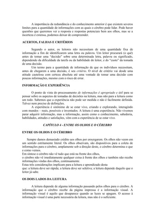 A importância da redundância e do conhecimento anterior é que existem severos
limites para a quantidade de informações com as quais o cérebro pode lidar. Pode haver
questões que queremos ver a resposta e respostas potenciais bem aos olhos, mas se a
incerteza é extensa, podemos deixar de compreender.
ACERTOS, FALHAS E CRITÉRIOS
Segundo o autor, os leitores não necessitam de uma quantidade fixa de
informação a fim de identificarem uma letra ou palavra. Um leitor procurará (o quê)
antes de tomar uma “decisão” sobre uma determinada letra, palavra ou significado,
dependendo da dificuldade da tarefa ou da habilidade do leitor, e do “custo” da tomada
de uma decisão.
Um termo para a quantidade de informação de que os indivíduos necessitam,
antes de chegarem a uma decisão, é seu critério. O nível de critério vai desde uma
atitude cautelosa com certeza absoluta até uma vontade de tomar uma decisão com
poucas informações, mesmo com o risco de errar.
INFORMAÇÃO E EXPERIÊNCIA
O ponto de vista do processamento de informações é apropriado e útil para se
pensar sobre os aspectos de tomadas de decisões na leitura, mas não para a leitura como
um todo. Sabemos que a experiência não pode ser medida e não é facilmente definida.
Talvez nem precise de definições.
A experiência é sinônimo de se estar vivo, criando e explorando, interagindo
com mundos – reais, possíveis e inventados. A leitura é uma experiência. Não vivemos
parar adquirir informação, mas a informação, assim como o conhecimento, sabedoria,
habilidades, atitudes e satisfações, vêm com a experiência de se estar vivo.
CAPÍTULO 4 - ENTRE OS OLHOS E O CÉREBRO
ENTRE OS OLHOS E O CÉREBRO
Sempre damos demasiado crédito aos olhos por enxergarem. Os olhos não veem em
um sentido estritamente literal. Os olhos observam, são dispositivos para a coleta de
informações para o cérebro, amplamente sob a direção deste, o cérebro determina o que
e como vemos.
Em síntese o cérebro não vê tudo que está na frente dos olhos,
o cérebro não vê imediatamente qualquer coisa à frente dos olhos e também não recebe
informações vindas dos olhos, continuamente.
Estas três considerações implicam para a leitura e aprendizado desta
que: a leitura deve ser rápida; a leitura deve ser seletiva; a leitura depende daquilo que o
leitor já sabe.
OS DOIS LADOS DA LEITURA
A leitura depende de alguma informação passando pelos olhos para o cérebro. A
informação que o cérebro recebe da página impressa é a informação visual. A
informação visual é aquilo que desaparece quando as luzes se apagam. O acesso à
informação visual é uma parte necessária da leitura, mas não é o suficiente.
 