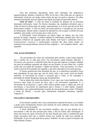 Uma das primeiras descobertas feitas pela utilização dos dispositivos
taquistoscópicos, durante a década de 1890, foi de que o olho tinha que ser exposto à
informação visual por um tempo muito menor do que em geral se pensava. Os olhos
coletam informações úteis por apenas uma fração de tempo no qual estão abertos.
Visão de túnel - a visão em túnel é resultado da tentativa de se processar
demasiada informação visual. Os leitores iniciantes são candidatos primários para a
visão em túnel na maior parte do tempo, especialmente se os livros que devem ler lhes
fazem pouco sentido. A visão em túnel, em outras palavras, é causada por um excesso
de informações. Quanto maior o número de alternativas com as quais o cérebro tem que
trabalhar, mais tempo vai levar para que a visão ocorra.
A informação visual permanece em algum lugar, na cabeça, por um curto
período de tempo, enquanto o cérebro trabalha na informação coletada pelo olho nos
primeiros milésimos de segundo após cada olhada. Este local é conhecido como o
armazenamento sensorial, a armazenagem sensorial não dura muito tempo. As
estimativas de sua persistência variam de meio segundo a – sob condições ótimas – dois
segundos.
VER ALGO EPISÓDICO
Os movimentos dos olhos são controlados pelo cérebro, e pelo exame daquilo
que o cérebro diz ao olho para fazer. Um movimento ocular bastante diferente, o
movimento não aparente se identifica pelo fato de que não importa se estamos olhando
em torno do ambiente seguindo um objeto em movimento, ou num olhar fixo, o globo
ocular está em estado de constante e rápido movimento. Este movimento, ou tremor,
ocorre à taxa de 50 oscilações por segundo, o que não é perceptível em outras pessoas.
O tremor proporciona uma ilustração de que, se a experiência perceptiva fosse
uma reprodução do que quer que caia na retina, tudo o que vemos seria um borrão
indistinto. O movimento de tremor é essencial para a visão, se for cancelado a
percepção de mundo desaparece quase que imediatamente.
Cita-se ainda, dois outros movimentos: lento vagar que é uma tendência do olho
mover-se para longe do ponto do foco, não é um movimento importante. E, o
movimento de perseguição, o qual o olho realiza quando segue o objeto que está em
movimento, o movimento de importância para a leitura é o salto rápido, irregular,
espasmódico, mas surpreendentemente acurado de uma posição para a outra. Utilizando
o termo do francês - saccade (que, literalmente traduzido, entretanto, significa
“espasmo”).
FIXAÇÕES E REGRESSÕES
O movimento sacádico não é uma característica especial da leitura, é na verdade
o modo como normalmente tiramos uma amostra de nosso ambiente visual para obter
informações acerca do mundo.
A única finalidade de um movimento sacádico, seja em que direção for, é
movimentar o olho de uma posição para outra, a fim de coletar mais informação. O
limite das taxas nas quais movemo-nos de uma fixação para outra é estabelecido pelo
tempo necessário para que o cérebro extraia um sentido de cada nova entrada de
informação. É por isso que pode haver pouca “melhora” na taxa na qual as fixações são
feitas durante a leitura.
 