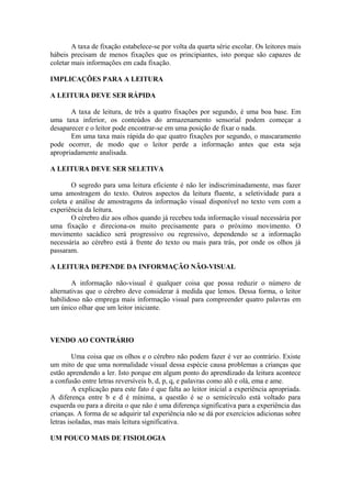 A taxa de fixação estabelece-se por volta da quarta série escolar. Os leitores mais
hábeis precisam de menos fixações que os principiantes, isto porque são capazes de
coletar mais informações em cada fixação.
IMPLICAÇÕES PARA A LEITURA
A LEITURA DEVE SER RÁPIDA
A taxa de leitura, de três a quatro fixações por segundo, é uma boa base. Em
uma taxa inferior, os conteúdos do armazenamento sensorial podem começar a
desaparecer e o leitor pode encontrar-se em uma posição de fixar o nada.
Em uma taxa mais rápida do que quatro fixações por segundo, o mascaramento
pode ocorrer, de modo que o leitor perde a informação antes que esta seja
apropriadamente analisada.
A LEITURA DEVE SER SELETIVA
O segredo para uma leitura eficiente é não ler indiscriminadamente, mas fazer
uma amostragem do texto. Outros aspectos da leitura fluente, a seletividade para a
coleta e análise de amostragens da informação visual disponível no texto vem com a
experiência da leitura.
O cérebro diz aos olhos quando já recebeu toda informação visual necessária por
uma fixação e direciona-os muito precisamente para o próximo movimento. O
movimento sacádico será progressivo ou regressivo, dependendo se a informação
necessária ao cérebro está à frente do texto ou mais para trás, por onde os olhos já
passaram.
A LEITURA DEPENDE DA INFORMAÇÃO NÃO-VISUAL
A informação não-visual é qualquer coisa que possa reduzir o número de
alternativas que o cérebro deve considerar à medida que lemos. Dessa forma, o leitor
habilidoso não emprega mais informação visual para compreender quatro palavras em
um único olhar que um leitor iniciante.
VENDO AO CONTRÁRIO
Uma coisa que os olhos e o cérebro não podem fazer é ver ao contrário. Existe
um mito de que uma normalidade visual dessa espécie causa problemas a crianças que
estão aprendendo a ler. Isto porque em algum ponto do aprendizado da leitura acontece
a confusão entre letras reversíveis b, d, p, q, e palavras como alô e olá, ema e ame.
A explicação para este fato é que falta ao leitor inicial a experiência apropriada.
A diferença entre b e d é mínima, a questão é se o semicírculo está voltado para
esquerda ou para a direita o que não é uma diferença significativa para a experiência das
crianças. A forma de se adquirir tal experiência não se dá por exercícios adicionas sobre
letras isoladas, mas mais leitura significativa.
UM POUCO MAIS DE FISIOLOGIA
 