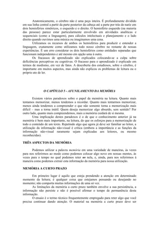 Anatomicamente, o cérebro não é uma peça inteira. É profundamente dividido
em sua linha central a partir da parte posterior da cabeça até a parte por trás do nariz em
dois hemisférios simétricos, o esquerdo e o direito. O hemisfério esquerdo (na maioria
das pessoas) parece estar particularmente envolvido em atividades analíticas e
sequenciais (como a linguagem), para cálculos intelectuais e planejamento e o lado
direito quando ouvimos uma música ou imaginamos uma cena.
Utilizamos os recursos de ambos os hemisférios para produzir e entender a
linguagem, exatamente como utilizamos todo nosso cérebro no restante de nossas
experiências. É um erro considerar os dois hemisférios como entidades separadas que
funcionam independentes e até mesmo em opção uma à outra.
Os fracassos de aprendizado são explicados colocando-se a culpa sobre
deficiências perceptivas ou cognitivas. O fracasso para o aprendizado é explicado em
termos de modismo, em vez de fatos. A descoberta dos estudiosos, sobre o cérebro, é
importante em muitos aspectos, mas ainda não explicou os problemas de leitura ou o
próprio ato de ler.
O CAPÍTULO 5 - AFUNILAMENTO DA MEMÓRIA
Existem vários paradoxos sobre o papel da memória na leitura. Quanto mais
tentamos memorizar, menos tendemos a recordar. Quanto mais tentarmos memorizar,
menos ainda tendemos a compreender o que não somente torna a memorização mais
difícil – mas a torna inútil. Quem deseja memorizar algo absurdo, sem sentido? Por
outro lado, quanto mais compreendemos, mais a memória cuidará de si mesma.
Uma implicação destes paradoxos é o de que o conhecimento anterior já na
memória é bem mais importante, na leitura, do que os esforços para a memorização de
todo o conteúdo de um texto. Repetindo algo que agora já deve ser familiar ao leitor, a
utilização da informação não-visual é crítica (embora a importância e as funções da
informação não-visual raramente sejam explicadas aos leitores, ou mesmo
reconhecidas).
TRÊS ASPECTOS DA MEMÓRIA
Podemos utilizar a palavra memória em uma variedade de maneiras, às vezes
para nos referirmos ao modo como podemos colocar algo novo em nossas mentes, às
vezes para o tempo no qual podemos reter ao nela, e, ainda, para nos referirmos à
maneira como podemos extrair esta informação da memória para nossa utilização.
MEMÓRIA A CURTO PRAZO
Em primeiro lugar é aquilo que esteja prendendo a atenção em determinado
momento da leitura; é qualquer coisa que estejamos pensando ou desejando no
momento; não comporta muitas informações de uma só vez.
As limitações da memória a curto prazo também envolve a sua persistência, a
informação não persiste e não é possível afirmar o tempo de permanência desta
informação.
O ensaio é o termo técnico frequentemente empregado para reter algo que você
precisa continuar dando atenção. O material na memória a curto prazo deve ser
 