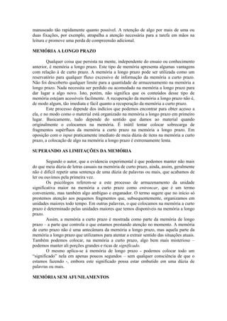 manuseado tão rapidamente quanto possível. A retenção de algo por mais de uma ou
duas fixações, por exemplo, atrapalha a atenção necessária para a tarefa em mãos na
leitura e promove uma perda de compreensão adicional.
MEMÓRIA A LONGO PRAZO
Qualquer coisa que persista na mente, independente do ensaio ou conhecimento
anterior, é memória a longo prazo. Este tipo de memória apresenta algumas vantagens
com relação à de curto prazo. A memória a longo prazo pode ser utilizada como um
reservatório para qualquer fluxo excessivo de informação da memória a curto prazo.
Não foi descoberto qualquer limite para a quantidade de armazenamento na memória a
longo prazo. Nada necessita ser perdido ou acomodado na memória a longo prazo para
dar lugar a algo novo. Isto, porém, não significa que os conteúdos desse tipo de
memória estejam acessíveis facilmente. A recuperação da memória a longo prazo não é,
de modo algum, tão imediata e fácil quanto a recuperação da memória a curto prazo.
Este processo depende dos indícios que podemos encontrar para obter acesso a
ela, e no modo como o material está organizado na memória a longo prazo em primeiro
lugar. Basicamente, tudo depende do sentido que damos ao material quando
originalmente o colocamos na memória. É inútil tentar colocar sobrecarga de
fragmentos supérfluos da memória a curto prazo na memória a longo prazo. Em
oposição com o input praticamente imediato de meia dúzia de itens na memória a curto
prazo, a colocação de algo na memória a longo prazo é extremamente lenta.
SUPERANDO AS LIMITAÇÕES DA MEMÓRIA
Segundo o autor, que a evidencia experimental é que podemos manter não mais
do que meia dúzia de letras casuais na memória de curto prazo, ainda, assim, geralmente
não é difícil repetir uma sentença de uma dúzia de palavras ou mais, que acabamos de
ler ou ouvimos pela primeira vez.
Os psicólogos referem-se a este processo de armazenamento da unidade
significativa maior na memória a curto prazo como entroncar, que é um termo
conveniente, mas também algo ambíguo e enganador. O termo sugere que no início só
prestemos atenção aos pequenos fragmentos que, subsequentemente, organizamos em
unidades maiores todo tempo. Em outras palavras, o que colocamos na memória a curto
prazo é determinado pelas unidades maiores que temos disponíveis na memória a longo
prazo.
Assim, a memória a curto prazo é mostrada como parte da memória de longo
prazo – a parte que controla o que estamos prestando atenção no momento. A memória
de curto prazo não é uma antecâmara da memória a longo prazo, mas aquela parte da
memória a longo prazo que utilizamos para atentar a extrair sentido das situações atuais.
Também podemos colocar, na memória a curto prazo, algo bem mais misterioso –
podemos manter ali porções grandes e ricas de significado.
O mesmo aplica-se à memória de longo prazo - podemos colocar todo um
“significado” nela em apenas poucos segundos – sem qualquer consciência de que o
estamos fazendo -, embora este significado possa estar embutido em uma dúzia de
palavras ou mais.
MEMÓRIA SEM AFUNILAMENTOS
 