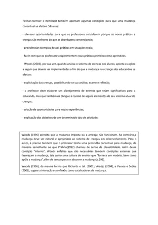 Feiman-Nemser e Remillard também apontam algumas condições para que uma mudança
conceitual se efetive. São elas:
· oferecer oportunidades para que os professores considerem porque as novas práticas e
crenças são melhores do que as abordagens convencionais;
· providenciar exemplos dessas práticas em situações reais;
· fazer com que os professores experimentem essas práticas primeiro como aprendizes.
Woods (2003), por sua vez, quando analisa o sistema de crenças dos alunos, aponta as ações
a seguir que devem ser implementadas a fim de que a mudança nas crenças dos educandos se
efetive:
· explicitação das crenças, possibilitando-se sua análise, exame e reflexão;
· o professor deve elaborar um planejamento de eventos que sejam significativos para o
educando, mas que também os obrigue à revisão de alguns elementos de seu sistema atual de
crenças;
· criação de oportunidades para novas experiências;
· explicação dos objetivos de um determinado tipo de atividade.
Woods (1996) acredita que a mudança imposta ou a ameaça não funcionam. Ao contrário,a
mudança deve ser natural e apropriada ao sistema de crenças em desenvolvimento. Para o
autor, é preciso também que o professor tenha uma prontidão conceitual para mudança, de
maneira semelhante ao que Prabhu(1992) chamou de senso de plausibilidade. Além dessa
condição "interna", Woods enfatiza que são necessárias também condições externas que
favoreçam a mudança, tais como uma cultura de ensinar que "fornece um modelo, bem como
apóia a mudança",além de tempo para se absorver a mudança(p.293).
Woods (1996), da mesma forma que Richards e tal. (2001), Araújo (2004), e Pessoa e Sebba
(2006), sugere a interação e a reflexão como catalisadores de mudança.
 