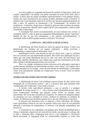 As coisas podem ser resgatadas facilmente da memória a longo prazo, desde que
estejam “organizadas” em relação com partes relevantes de nossa teoria atual sobre o
mundo. A maior parte do tempo recordamos automaticamente e sem qualquer esforço,
mesmo sem uma consciência de que estamos fazendo, demandas sobre a memória. A
memória não é uma faculdade especial do cérebro que funciona independentemente de
tudo o mais. Os aspectos de pensamento e de “rememoração” da memória são
inseparáveis. A memória a longo prazo é dinâmica, gera previsões na forma de mundos
possíveis ou potenciais. Quando somos capazes de ler com compreensão, estamos sendo
relembrados a todo tempo.
A recordação fácil ocorre involuntariamente, no curso rotineiro dos eventos. A
recordação difícil é o tipo na qual nos engajamos deliberadamente, porque “queremos”
lembrar de algo de que não relembramos a nós mesmos convenientemente. A
recordação torna-se difícil quando tentamos controlá-la “do exterior”.
CAPÍTULO 6 - IDENTIFICAÇÃO DE LETRAS
A identificação das letras focaliza-se sobre um aspecto da leitura. A letra e sua
identificação são similares em um aspecto importante – ambas envolvem a
discriminação e categorização da informação visual.
Identificação envolve uma decisão de que um objeto com o qual se confronta
deve ser colocado em uma determinada categoria. Não existe uma implicação de que o
objeto que está sendo identificado deveria ter sido visto antes. Reconhecimento, por
outro lado, significa, literalmente, que o objeto com o qual nos confrontamos já foi visto
antes, embora a identificação possa não estar envolvida.
Não é, na verdade, estritamente correto referirmo-nos à informação visual que o
cérebro luta por identificar em determinadas ocasiões, como “letras”; isto implica que a
decisão perceptiva já foi tomada. Antes de uma decisão de identificação, a informação
visual, mais precisamente chamado de configuração visual, arranjo visual ou mesmo
estimulo visual.
TEORIAS DE RECONHECIMENTO DE PADRÃO
A identificação de letras é um problema especial dentro da área teórica mais
abrangente de reconhecimento padrão – que é o processo pelo qual quaisquer duas
configurações são “conhecidas” como sendo a mesma.
A decisão sobre equivalência permanece o que se percebe e a qualquer
propriedade do arranjo visual. J e J – são a mesma coisa? Organizamos nossas vidas e
nosso conhecimento decidindo que algumas coisas devem ser tratadas como
equivalentes. São coisas que colocamos em categorias. Os sistemas de categorias podem
ser chamados por uma variedade de nomes, atributos de definição ou atributos de
critério. As diferenças que decidimos ignorar são as que não influenciam as decisões.
O processo que determina como as palavras e letras individuais são tratadas
como equivalentes tornou-se um foco da atenção teórica por causa de sua particular
aplicação à tecnologia de computadores. O interesse é de planejar computadores que
possam ler.
A construção de um computador com qualquer grau fluente de habilidade para a
leitura é, atualmente, impossível, por uma série de razões, uma das quais é a de que não
se sabe o suficiente sobre a linguagem para dar-se a um computador a informação
básica necessária. A linguagem pode ser compreendida somente se existe uma
 