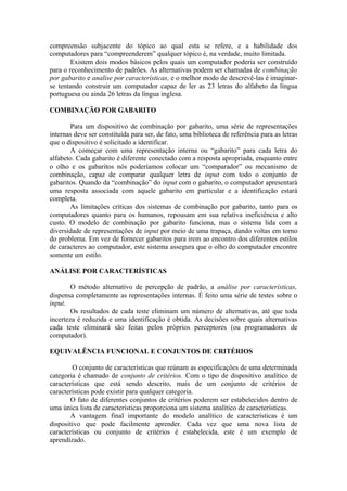 compreensão subjacente do tópico ao qual esta se refere, e a habilidade dos
computadores para “compreenderem” qualquer tópico é, na verdade, muito limitada.
Existem dois modos básicos pelos quais um computador poderia ser construído
para o reconhecimento de padrões. As alternativas podem ser chamadas de combinação
por gabarito e analise por características, e o melhor modo de descrevê-las é imaginar-
se tentando construir um computador capaz de ler as 23 letras do alfabeto da língua
portuguesa ou ainda 26 letras da língua inglesa.
COMBINAÇÃO POR GABARITO
Para um dispositivo de combinação por gabarito, uma série de representações
internas deve ser constituída para ser, de fato, uma biblioteca de referência para as letras
que o dispositivo é solicitado a identificar.
A começar com uma representação interna ou “gabarito” para cada letra do
alfabeto. Cada gabarito é diferente conectado com a resposta apropriada, enquanto entre
o olho e os gabaritos nós poderíamos colocar um “comparador” ou mecanismo de
combinação, capaz de comparar qualquer letra de input com todo o conjunto de
gabaritos. Quando da “combinação” do input com o gabarito, o computador apresentará
uma resposta associada com aquele gabarito em particular e a identificação estará
completa.
As limitações críticas dos sistemas de combinação por gabarito, tanto para os
computadores quanto para os humanos, repousam em sua relativa ineficiência e alto
custo. O modelo de combinação por gabarito funciona, mas o sistema lida com a
diversidade de representações de input por meio de uma trapaça, dando voltas em torno
do problema. Em vez de fornecer gabaritos para irem ao encontro dos diferentes estilos
de caracteres ao computador, este sistema assegura que o olho do computador encontre
somente um estilo.
ANÁLISE POR CARACTERÍSTICAS
O método alternativo de percepção de padrão, a análise por características,
dispensa completamente as representações internas. É feito uma série de testes sobre o
input.
Os resultados de cada teste eliminam um número de alternativas, até que toda
incerteza é reduzida e uma identificação é obtida. As decisões sobre quais alternativas
cada teste eliminará são feitas pelos próprios perceptores (ou programadores de
computador).
EQUIVALÊNCIA FUNCIONAL E CONJUNTOS DE CRITÉRIOS
O conjunto de características que reúnam as especificações de uma determinada
categoria é chamado de conjunto de critérios. Com o tipo de dispositivo analítico de
características que está sendo descrito, mais de um conjunto de critérios de
características pode existir para qualquer categoria.
O fato de diferentes conjuntos de critérios poderem ser estabelecidos dentro de
uma única lista de características proporciona um sistema analítico de características.
A vantagem final importante do modelo analítico de características é um
dispositivo que pode facilmente aprender. Cada vez que uma nova lista de
características ou conjunto de critérios é estabelecida, este é um exemplo de
aprendizado.
 