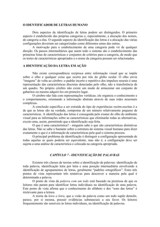 O IDENTIFICADOR DE LETRAS HUMANO
Dois aspectos da identificação de letras podem ser distinguidos. O primeiro
aspecto é estabelecido das próprias categorias e, especialmente, a alocação dos nomes,
de categoria a elas. O segundo aspecto da identificação das letras é a alocação das várias
configurações deveriam ser categorizadas como diferentes umas das outras.
A motivação para o estabelecimento de uma categoria pode vir de qualquer
direção. Os passos intermediários que unem todo o sistema são o estabelecimento das
primeiras listas de características e conjuntos de critérios para a categoria, de modo que
os testes de características apropriados e o nome da categoria possam ser relacionados.
A IDENTIFICAÇÃO DA LETRA EM AÇÃO
Não existe correspondência recíproca entre informação visual que se impõe
sobre o olho e qualquer coisa que ocorra por trás do globo ocular. O olho envia
“imagens” de volta ao cérebro: o padrão incerto e repetitivo dos impulsos neurais é uma
representação das características discretas detectadas pelo olho, não a transferência de
um quadro. No próprio cérebro não existe um modo de armazenar um conjunto de
gabaritos ou mesmo adquiri-los em primeiro lugar.
O cérebro não lida com representações verídicas; ele organiza o conhecimento e
o comportamento, orientando a informação abstrata através de suas redes neuronais
complexas.
A conclusão específica a ser extraída do tipo de experiências recém-escritas é a
de que as letras são na verdade, compostas de um número relativamente pequeno de
características. A identificação das letras é conseguida pelo exame do olho do ambiente
visual para as informações sobre as características que eliminarão todas as alternativas,
exceto uma, assim, permitindo que a identificação seja feita.
O que é uma característica? - ninguém sabe o que são características distintivas
das letras. Não se sabe o bastante sobre a estrutura do sistema visual humano para dizer
exatamente o que é a informação de características pela qual o sistema procura.
O principal problema da identificação é distinguir a configuração apresentada de
todas aquelas as quais poderia ser equivalente, mas não é; a configuração deve ser
sujeita a uma análise de característica e colocada na categoria apropriada.
CAPÍTULO 7 - IDENTIFICAÇÃO DE PALAVRAS
Existem três classes de teorias sobre a identificação de palavras: identificação de
toda palavra, identificação letra por letra e uma posição intermediária envolvendo a
identificação de agrupamentos de letras, geralmente “padrões ortográficos”. Estes três
pontos de vista representam três tentativas para descrever a maneira pela qual é
determinada a palavra.
O ponto de vista da palavra com um todo está baseado na premissa de que os
leitores não param para identificar letras individuais na identificação de uma palavra.
Este ponto de vista afirma que o conhecimento do alfabeto e dos “sons das letras” é
irrelevante para a leitura.
A teoria da letra a letra, que a visão da palavra como um todo supõe demolir,
parece, por si mesma, possuir evidências substanciais a seu favor. Os leitores
frequentemente são sensíveis às letras individuais, na identificação de palavras.
 