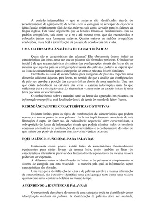 A posição intermediária – que as palavras são identificadas através do
reconhecimento do agrupamento de letras – tem a vantagem de ser capaz de explicar a
identificação relativamente fácil de não-palavras tais como vernalit, para os falantes da
língua inglesa. Esta visão argumenta que os leitores tornam-se familiarizados com os
padrões ortográficos, tais como ve e rn e até mesmo vern, que são reconhecidos e
colocados juntos para formarem palavras. Quanto maiores os padrões ortográficos
conhecidos, mais fácil a identificação da palavra, de acordo com esta visão.
UMA ALTERNATIVA ANALÍTICA DE CARACTERÍSTICAS
Quais são as características das palavras? Elas obviamente devem incluir as
características das letras, uma vez que as palavras são formadas por letras. O indicativo
inicial é de que se características distintivas das configurações visuais das letras são as
mesmas que aquelas para as configurações visuais das palavras, poderia se esperar que
as listas de características para as categorias de letras e palavras fossem similares.
Entretanto, as listas de características para categorias de palavras requerem uma
dimensão adicional àquelas, para letras, no sentido de que a análise das configurações
de palavras envolve a posição das características dentro de uma sequência. Uma vez
que existe redundância na estrutura das letras – existem informações mais do que
suficientes para a distinção entre 23 alternativas –, nem todas as características de uma
letra precisam ser discriminadas.
O conhecimento sobre a maneira como as letras são agrupadas em palavras, ou
informação ortográfica, está localizado dentro da teoria do mundo do leitor fluente.
REDUNDÂNCIA ENTRE CARACTERÍSTICAS DISTINTIVAS
Existem limites para os tipos de combinações de características que podem
ocorrer em outras partes de uma palavra. Um leitor implicitamente consciente de tais
limitações é capaz de fazer uso da redundância sequencial entre características, a
sobreposição de fontes de informações visuais que poderia eliminar todos os possíveis
conjuntos alternativos de combinações de características e o conhecimento do leitor de
que muitos dos possíveis conjuntos alternativos na verdade ocorrem.
EQUIVALÊNCIA FUNCIONAL PARA PALAVRAS
Exatamente como podem existir listas de características funcionalmente
equivalentes para várias formas da mesma letra, assim também as listas de
características alternativas para versões funcionalmente equivalentes da mesma palavra
poderiam ser esperadas.
A diferença entre a identificação de letras e de palavras é simplesmente o
sistema de categoria que está envolvido – a maneira pela qual as informações sobre
características são alocadas.
Uma vez que a identificação de letras e de palavras envolve a mesma informação
de características, não é possível identificar uma configuração tanto como uma palavra
quanto como uma sequência de letras ao mesmo tempo.
APRENDENDO A IDENTIFICAR PALAVRAS
O processo de descoberta do nome de uma categoria pode ser classificado como
identificação mediada da palavra. A identificação de palavras deve ser mediada,
 