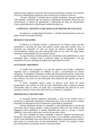 quando há uma categoria, através de uma lista de características existente. Em contraste,
refiro-me à identificação de palavras como identificação imediata de palavras.
O termo “imediata” é utilizado não no sentido instantâneo, mas para significar
“não mediada”, indicando que uma palavra é identificada diretamente através de suas
características. O aspecto do aprendizado é estabelecido de listas de características
visuais apropriadas para a identificação imediata das palavras.
CAPÍTULO 8 - FONÉTICA E IDENTIFICAÇÃO MEDIADA DE PALAVRAS
Os objetivos e complexidade da fonética - a fonética frequentemente exerce um
papel central na instrução da leitura.
REGRAS E EXCEÇÕES
O objetivo da instrução fonética é proporcionar aos leitores regras que lhes
possibilitem a previsão de como uma palavra escrita soará pela maneira como se
apresenta sua ortografia. O valor do ensino da fonética depende de quantas
correspondências sempre que uma determinada letra (ou às vezes um grupo delas)
representa um determinado som (ou ausência deste).
As regras fonéticas somente podem ser consideradas como probabilísticas, como
orientações para a maneira como as palavras podem ser pronunciadas, e de que
raramente existe uma indicação de quando uma regra aplica-se ou não.
O CUSTO DA “REFORMA”
A relação entre ortografia e os sons das palavras tem levado a frequentes
sugestões para a modificação do alfabeto ou para a racionalização do sistema
ortográfico. A ortografia é sistemática e reflete algo da história das palavras, muito mais
informações estão disponíveis aos leitores do que normalmente percebemos (o fato de
não estarmos conscientes de esta informação estar disponível não significa que não a
utilizamos).
A forma ortográfica parece tornar as palavras mais fáceis de serem
pronunciadas, mas somente ao custo de outras informações sobre as palavras estarem
relacionadas umas às outras, de modo que a racionalização das palavras no nível
fonológico tornaria a leitura mais difícil em níveis sintáticos e semânticos.
ORTOGRAFIA E SIGNIFICADO
A ortografia também representa significado, e onde há um conflito entre a
pronúncia e o significado, geralmente o último prevalece, como se até mesmo o sistema
ortográfico da linguagem escrita reconhecesse a prioridade do significado.
Existem argumentos de que se a ortografia e a decodificação para o som são tão
irrelevantes para a leitura quando a análise precedente indica, por que teríamos uma
linguagem escrita alfabética? A opinião defendida pelo autor é a de que o sistema
alfabético é um auxílio maior para o escritor do que para o leitor.
Por uma variedade de razões, incluindo a carga de memória necessária para
reproduzir cada palavra de forma legível em todos os seus detalhes característicos, a
escrita é uma habilidade muito mais difícil de ser aprendida e praticada do que a leitura,
pelo menos se o escritor deve ser convencionalmente “correto” com respeito a temas
tais como gramática, pontuação, clareza e assim por diante.
 
