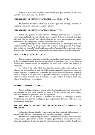 Para ler é mais fácil reconhecer uma forma, mas para escrever, é mais fácil
recordar e reproduzir uma série de letras.
ESTRATÉGIAS DE IDENTIFICAÇÃO MEDIANA DE PALAVRA
O problema do leitor é identificar a palavra por uma estratégia mediana. A
fonética é uma destas estratégias. Mas não é a única.
ESTRATÉGIAS DE IDENTIFICAÇÃO ALTERNATIVAS
Saltar uma palavra é uma primeira estratégia razoável, não é necessário
compreender cada palavra para entender uma passagem de texto. A segunda estratégia
favorita é “dar um palpite”, que, não significa dar um passo inconsequente no escuro,
mas fazer uso do contexto para eliminar alternativas improváveis.
A estratégia final pode ser a de tentar descobrir qual é a palavra para sons com
fonética quanto a fazer uso do que já se sabe acerca de outras palavras. A estratégia
final poderia ser chamada “identificação por analogia” porque toda, ou parte da palavra
desconhecida, é comparada com todas as palavras, ou parte destas, que são conhecidas.
IDENTIFICAÇÃO POR ANALOGIA
Não aprendemos a pronunciar as palavras com base nas letras ou agrupamentos
de letras individuais cujos sons foram aprendidos isoladamente, mas em vez disso, o
fizemos pelo reconhecimento de sequências de letras que ocorrem em palavras já
conhecidas.
A vantagem de tentar identificar palavras desconhecidas pela analogia com
palavras que já se conhece é a de que todas as palavras conhecidas proporcionam um
estoque imediato e acessível de pronúncias para sequências relativamente longas de
letras, e também a de que todas as palavras conhecidas, ou partes destas, podem
fornecer indícios melhores para a pronúncia do que somente a maneira como uma
palavra desconhecida é pronunciada.
SIGNIFICADO MAIS FONÉTICA
Não se pode esperar que as características fonéticas eliminem toda a incerteza. A
compreensão de um texto reduzirá o número de alternativas que uma palavra
desconhecida poderia apresentar como seu significado.
Outro modo de se reduzir a incerteza de antemão é empregar a palavra
desconhecida com palavras conhecidas que proporcionam hipóteses sobre possíveis
significados e pronúncias.
APRENDIZADO DE ESTRATÉGIAS DE IDENTIFICAÇÃO MEDIADA DE
PALAVRAS
A base de todo aprendizado – e especialmente do aprendizado da linguagem – é
o significado. A leitura é basicamente uma questão de crescentes retornos.
O modo fácil de aprender palavras não é trabalhar com palavras individuais, mas
com passagens significativas de textos. À medida que voltamos nossas atenções para a
leitura de sequências de palavras que são gramaticais que fazem sentido, descobrimos
 