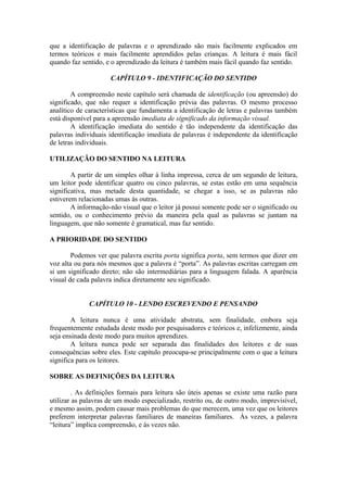 que a identificação de palavras e o aprendizado são mais facilmente explicados em
termos teóricos e mais facilmente aprendidos pelas crianças. A leitura é mais fácil
quando faz sentido, e o aprendizado da leitura é também mais fácil quando faz sentido.
CAPÍTULO 9 - IDENTIFICAÇÃO DO SENTIDO
A compreensão neste capítulo será chamada de identificação (ou apreensão) do
significado, que não requer a identificação prévia das palavras. O mesmo processo
analítico de características que fundamenta a identificação de letras e palavras também
está disponível para a apreensão imediata de significado da informação visual.
A identificação imediata do sentido é tão independente da identificação das
palavras individuais identificação imediata de palavras é independente da identificação
de letras individuais.
UTILIZAÇÃO DO SENTIDO NA LEITURA
A partir de um simples olhar à linha impressa, cerca de um segundo de leitura,
um leitor pode identificar quatro ou cinco palavras, se estas estão em uma sequência
significativa, mas metade desta quantidade, se chegar a isso, se as palavras não
estiverem relacionadas umas às outras.
A informação-não visual que o leitor já possui somente pode ser o significado ou
sentido, ou o conhecimento prévio da maneira pela qual as palavras se juntam na
linguagem, que não somente é gramatical, mas faz sentido.
A PRIORIDADE DO SENTIDO
Podemos ver que palavra escrita porta significa porta, sem termos que dizer em
voz alta ou para nós mesmos que a palavra é “porta”. As palavras escritas carregam em
si um significado direto; não são intermediárias para a linguagem falada. A aparência
visual de cada palavra indica diretamente seu significado.
CAPÍTULO 10 - LENDO ESCREVENDO E PENSANDO
A leitura nunca é uma atividade abstrata, sem finalidade, embora seja
frequentemente estudada deste modo por pesquisadores e teóricos e, infelizmente, ainda
seja ensinada deste modo para muitos aprendizes.
A leitura nunca pode ser separada das finalidades dos leitores e de suas
consequências sobre eles. Este capítulo preocupa-se principalmente com o que a leitura
significa para os leitores.
SOBRE AS DEFINIÇÕES DA LEITURA
. As definições formais para leitura são úteis apenas se existe uma razão para
utilizar as palavras de um modo especializado, restrito ou, de outro modo, imprevisível,
e mesmo assim, podem causar mais problemas do que merecem, uma vez que os leitores
preferem interpretar palavras familiares de maneiras familiares. Às vezes, a palavra
“leitura” implica compreensão, e às vezes não.
 