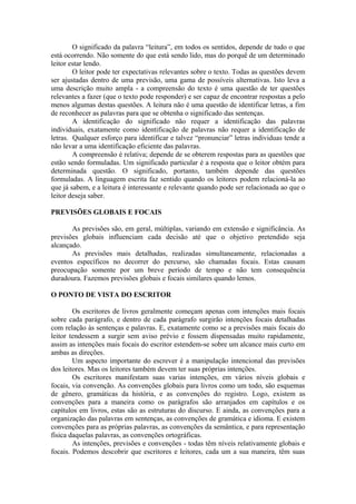 O significado da palavra “leitura”, em todos os sentidos, depende de tudo o que
está ocorrendo. Não somente do que está sendo lido, mas do porquê de um determinado
leitor estar lendo.
O leitor pode ter expectativas relevantes sobre o texto. Todas as questões devem
ser ajustadas dentro de uma previsão, uma gama de possíveis alternativas. Isto leva a
uma descrição muito ampla - a compreensão do texto é uma questão de ter questões
relevantes a fazer (que o texto pode responder) e ser capaz de encontrar respostas a pelo
menos algumas destas questões. A leitura não é uma questão de identificar letras, a fim
de reconhecer as palavras para que se obtenha o significado das sentenças.
A identificação do significado não requer a identificação das palavras
individuais, exatamente como identificação de palavras não requer a identificação de
letras. Qualquer esforço para identificar e talvez “pronunciar” letras individuas tende a
não levar a uma identificação eficiente das palavras.
A compreensão é relativa; depende de se obterem respostas para as questões que
estão sendo formuladas. Um significado particular é a resposta que o leitor obtém para
determinada questão. O significado, portanto, também depende das questões
formuladas. A linguagem escrita faz sentido quando os leitores podem relacioná-la ao
que já sabem, e a leitura é interessante e relevante quando pode ser relacionada ao que o
leitor deseja saber.
PREVISÕES GLOBAIS E FOCAIS
As previsões são, em geral, múltiplas, variando em extensão e significância. As
previsões globais influenciam cada decisão até que o objetivo pretendido seja
alcançado.
As previsões mais detalhadas, realizadas simultaneamente, relacionadas a
eventos específicos no decorrer do percurso, são chamadas focais. Estas causam
preocupação somente por um breve período de tempo e não tem consequência
duradoura. Fazemos previsões globais e focais similares quando lemos.
O PONTO DE VISTA DO ESCRITOR
Os escritores de livros geralmente começam apenas com intenções mais focais
sobre cada parágrafo, e dentro de cada parágrafo surgirão intenções focais detalhadas
com relação às sentenças e palavras. E, exatamente como se a previsões mais focais do
leitor tendessem a surgir sem aviso prévio e fossem dispensadas muito rapidamente,
assim as intenções mais focais do escritor estendem-se sobre um alcance mais curto em
ambas as direções.
Um aspecto importante do escrever é a manipulação intencional das previsões
dos leitores. Mas os leitores também devem ter suas próprias intenções.
Os escritores manifestam suas varias intenções, em vários níveis globais e
focais, via convenção. As convenções globais para livros como um todo, são esquemas
de gênero, gramáticas da história, e as convenções do registro. Logo, existem as
convenções para a maneira como os parágrafos são arranjados em capítulos e os
capítulos em livros, estas são as estruturas do discurso. E ainda, as convenções para a
organização das palavras em sentenças, as convenções de gramática e idioma. E existem
convenções para as próprias palavras, as convenções da semântica, e para representação
física daquelas palavras, as convenções ortográficas.
As intenções, previsões e convenções - todas têm níveis relativamente globais e
focais. Podemos descobrir que escritores e leitores, cada um a sua maneira, têm suas
 